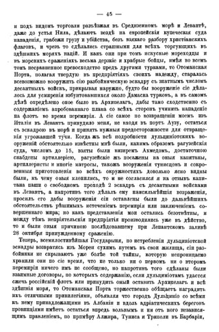 и подъ видомъ торговли разъѣзжая въ Средиземномъ морѣ и Левантѣ,
даже до устья Нила, дѣлаютъ вездѣ на европейскія купеческія суда
нападенія, грабежи грузу и убійства, безъ взякаго разбору христіанскихъ
флаговъ, и чрезъ то сдѣлались страшными для всѣхъ торгующихъ въ
здѣшнихъ моряхъ надій. И какъ они при томъ искусные мореходцы и
въ морскихъ сраженіяхъ весьма дерзкіе и храбрые бойцы, имѣя во всемъ
томъ несравненное превосходство предъ другими турками, то Отоманская
Порта, полагая твердую въ предпріятіяхъ своихъ надежду, старалась
всевозможно вооружить сію разбойническую эскадру съ знатнымъ числомъ
десантныхъ войскъ, прикрывая наружно, будто бы вооруженіе сіе дела-
лось для усмиренія взбунтовавшихся около Дамаска турковъ, а въ самомъ
дѣлѣ определено оное было въ Архипелагъ, дабы тамо сходственно съ
содержаніемъ апробованнаго плана со всѣхъ сторонъ учинить нападеніе
на флотъ во время перемирія. А сіе самое по возвращеніи моемъ изъ
Италіи въ Левантъ принудило меня, не входя въ портъ Аузу, остаться
съ эскадрою въ морѣ и принять нужныя предосторожности для отвраще-
нія угрожавшей тучи. Когда жъ всѣ подробности дульциніотскихъ во-
оруженій обстоятельно извѣстны мнѣ были, какимъ образомъ рагузейскія
суда, числомъ до 15, взяты были визиремъ Ахмедомъ, достаточною
снабдены артиллеріею, рагузейскіе жъ посажены на оныя капитаны,
артиллеристы и многіе матросы, такожъ вооруженія тунисцовъ и сокро-
венныя приготовленія во всѣхъ окружностяхъ довольно ясно видны
были, къ чему оныя клонились, то и не согласился я на отзывъ капи-
тана паши о свободномъ проходѣ 2 эскадръ съ десантными войсками
въ Левантъ, а напротивъ того дѣлалъ ему наисильнѣйшія возраженія,
просилъ его дабы вооруженія сіи оставлены были до дальнѣйшихъ
обстоятельствъ рѣшимыхъ истеченіемъ перемирія или заключеніемъ со-
вершеннаго мира; но какъ представленія мои остались безотвѣтны, и
между тѣмъ непріятельскія предпріятія производились уже въ дѣйство,
то и были оныя причиною послѣдовавшему при Лепантскомъ заливѣ
28 октября принужденному сраженію.
Теперь, всемилостивѣйшая Государыня, по истребленіи дульциніотской
эскадры возвратясь изъ Морей сухимъ путемъ въ свои жилища, сіи раз-
бойники не скрываютъ уже болѣе той тайны, которую непроницаемо
хранили они по сіе время, что не только ни о первомъ ни о второмъ
перемиріи ничего имъ не сообщено, но напротивъ того сдѣланы были
взаимные договоры, по которыхъ содержанію, если дульциніотамъ удастся
сжечь россійскій флотъ или принудить оный оставить Архипелагъ и всѣ
здѣшнія моря, то Отоманская Порта торжественно обѣщаетъ наградить
ихъ отличными привилегіями, объявляя что городъ Дульіщніо со всѣми
къ нему принадлежащими въ Албаніи и вдоль адріатическихъ береговъ
провинціями имѣетъ остаться впредь вольньімъ и ни отъ кого независя-
щимъ правленіемъ, по прпмѣру Алжира, Туниса и Триполи въ Барбаріи,
 