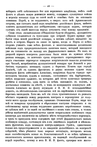 избирать себѣ собственнаго бея или верховнаго владѣльца, имѣть свой
флагъ и дѣлать новую денежную монету, содержать сухопутныя войска
и морскія военныя суда по своей волѣ и совсѣмъ быть на основаніи
союзника Портѣ, а не подданнаго, а сверхъ того всѣ Архипелагскіе
острова, кои состоять нынѣ подъ владѣніемъ россійскаго флага, имѣютъ
платить дульдиніотамъ яко побѣдптелямъ ежегодную подать, которую
султанъ отъ нынѣ навсегда впредь уступаетъ сему новому правленію.
Сими столь ласкательными обѣщаніями будучи ободрены, дульдиніоты
спѣшили соединиться съ тунпсдами при островѣ Цериго прежде при-
бытія сюда новой россійской эскадры, а потомъ сдѣлать нападеніе на
флотъ и островъ Паросъ въ самое то время, когда и Порта со всѣхъ
сторонъ учинитъ тоже всѣмъ флотомъ и многочисленными десантными
войсками подъ предводительствомъ капитана паши, который находился
уже въ готовности къ выходу изъ Дарданельскаго канала. Но какъ по
разрывѣ перваго конгресса разосланы были мною въ нужныя мѣста
разныя эскадры, то истеченіе срока вторичнаго сорокадневнаго пере-
мирія счастливо опровергло коварные непріятельскіе замыслы десантомъ
при Чесьмѣ, истребленіемъ дульциніотской эскадры при Лепантѣ и раз-
битіемъ турецкихъ военныхъ судовъ у береговъ Египта при городѣ
Даміатѣ, гдѣ съ однимъ фрегатомъ и двумя мелкими судами подъ
командою флота лейтенанта Алексіано, непріятель будучи гораздо пре-
восходенъ числомъ судовъ и экипажа, состоявшаго изъ барбаревдовъ,
имѣлъ неудачное сраженіе, на которомъ двѣ 20-ти пушечныя трекатры
разбиты и потоплены, одна взята со всѣмъ экипажемъ въ полонъ, а
достальныя сожжены на мѣстѣ, о чемъ по возвращеніи помянутаго лей-
тенанта Алексіано ко флоту неумедлю я В. И. В. всеподданнѣйше
додесть, съ обстоятельнымъ описаніемъ сей къ сирійскимъ и егицетскимъ
берегамъ экспедидіи. Хотя жъ всѣ сіи столь чувствительныя въ разныхъ
мѣстахъ пораженія между разрывомъ конгреса и перемиріями до полу-
ченія моего ордера послѣдовали, однакожъ Отоманская Порта, видя что
всѣ ея коварныя предпріятія и вѣроломные поступки открылись и къ
собственному вреду весьма неудачливо рушились апробованные планы,
не сдѣлала мнѣ и по нынѣ ни малѣйшаго о всемъ томъ отзыва, а только
убѣгая изобличеній довольствуется одною неприсылкою особливаго сюда
министра для заключенія на здѣшнія мѣста четырехмѣсячнаго перемирія,
и чрезъ то принудила меня содержать при устьѣ Дарданельскаго канала
особливую эскадру, состоящую изъ 4-хъ линейныхъ кораблей и нѣсколь-
кихъ фрегатовъ подъ командою контръ-адмирала Грейга, единственно
только изъ предосторожности и въ ожиданіи дальнѣйшихъ на. конгрессѣ
слѣдствій, чѣмъ рѣшатся тамо мирныя негоціаціи, которымъ весьма
мало соотвѣтствуютъ новыя въ Константинополѣ и во всѣхъ здѣшнихъ
околичностяхъ военныя приготовленія, въ надеждѣ послѣдовавшей въ
нордѣ перемѣны, почему и весь В. И. В. флотъ, презирая всю жесто-
 
