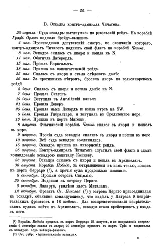 В . ЭСКАДРА КОНТРЪ-АДМИРАЛА ЧИЧАГОВА.
23 апріьляг Суда эскадры вытянулись на ревельскій рейдъ. На кораблѣ
Графъ Орловъ подняли брейдъ-вымпелъ.
4 мая. Производился депутатскій смотръ, по окончаніи котораго,
контръ-адмиралъ Чичаговъ поднялъ свой флагъ на кораблѣ Чесьма.
8 мая. Эскадра снялась съ якоря и пошла къ N.
11 мая. Обогнула Дагерордъ.
15 мая. Прошла Борнгольмъ.
18 мая. Пришла на копенгагенскій рейдъ.
25 мая. Снялась съ якоря и стала слѣдовать далѣе.
26 мая. За противнымъ вѣтромъ, бросила якорь на гельсинорскомъ
рейдѣ.
5 гюня. Снялась съ якоря и пошла далѣе на N.
7 гюня. Прошла Скагенъ.
19 іюня. Вступила въ Англійскій каналъ.
21 гюня. Прошла Доверъ.
25 гюня. Прошла мысъ Лизардъ и взяла курсъ на SW.
5 іюля. Прошла Гибралтара и вступила въ Средиземное море.
16 тля. Пришла въ портъ Магонъ.
8 августа. Флагманскій корабль Чесьма снялся съ якоря и пошелъ
въ море.
9 августа. Прочія суда эскадры снялись съ якоря и пошли въ море.
10 августа. Всѣ суда эскадры соединились.
15 августа. Эскадра пришла на ливорнскій рейдъ.
25 августа. Контръ-адмиралъ Чичаговъ спустилъ свой флагъ и сдалъ
командованіе эскадрою капитану Коняеву.
26 августа. Эскадра снялась съ якоря и пошла въ Архипелагъ.
30 августа. Корабль Побѣда, за открывшеюся въ немъ течью, пошелъ
въ портъ Ферраро ('), а прочія суда продолжали плаваніе.
8 сентября. Прошли островъ Сицилію.
25 сетпября. Подошли къ острову Цериго.
6 октября. Лавируя, увидѣли мысъ Матапанъ.
12 октября. Фрегатъ СЬ. Николай (2) у острова Цериго присоединился
къ эскадрѣ, объявивъ командующему, что видѣлъ у Патраса 9 непрія-
тельскихъ фрегатовъ и 16 шебекъ. Для воспрепятствованія непріятель-
скимъ судамъ войти въ Архипелагъ, эскадра стала крейсеровать у входа
въ него.
(*) Корабль Побѣда прищелъ въ портъ Ферраро 31 августа, и по исправленіи повреж-
денія 6 сентября снялся съ якоря; 29 сентября пришелъ въ портъ Тріо и соединился
съ эскадрою подъ кеёзеръ-флагомъ.
(2) См, рубр. «Архипелажскія эскадры>,
 