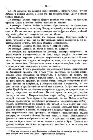 15—16 шпября. Къ эскадрѣ присоединились фрегатъ Слава, шебека
Забіяка и поляки Модонъ и Луза ('). На кораблѣ Графъ Орловъ подняли
брейдъ-вымпелъ.
18 октября. Вблизи острова Дериго увидѣли три судна, за которыми
фрегатъ Слава и шебека Забгяка посланы въ погоню.
19 октября. Шебека Забгяка и поляка Луза посланы въ крейсерство
къ мысу Матапану и къ острову Кипру, для развѣдокъ о непріятельскихъ
судахъ. Къ посланнымъ судамъ присоединился и фрегатъ Слава, имѣвшій
порученіе дойти до Наварина съ тою же цѣлью.
20 октября. Эскадра пошла къ острову Занту. Получивъ извѣстіе
чрезъ греческое судно, что въ Патрасскомъ заливѣ находится до 30 не-
пріятельскихъ судовъ, всѣ суда Зйкадры соединились.
21 октября. Эскадра бросила якорь у острова Занта.
23 октября. Снялась съ якоря и пошла къ Патрасу.
25 октября. По приближеніи къ Патрасу, эскадра построилась въ
линію баталіи и приготовилась къ бою, когда увидѣла съ салинговъ
лежащія подъ парусами у острова непріятельскія суда въ числѣ 21 вым-
пела. Эскадра взяла курсъ на непріятеля, видя, что онъ опустилъ мар-
сели на эзельгофтъ. Наступившая темнота скрыла непріятельскія суда,
и эскадра стала лавировать у входа въ заливъ.
26 октября. Утромъ разсмотрѣли непріятельскій флотъ, лавировавшій
въ Лепантскій проливъ. Въ 9 часу утра, построясь въ боевую линію,
эскадра стала спускаться на непріятеля, у котораго на одномъ изъ
фрегатовъ на гротъ-стеньгѣ имѣлся флагъ, а на шебекѣ имѣлся флагъ
на форъ-стеньгѣ. Поднявъ россійскіе флаги, эскадра обнаружила намѣ-
реніе напасть на непріятеля, у котораго имѣлись 9 фрегатовъ, 12 ше-
бекъ, и стояли при Патрасѣ на якорѣ еще 4 шебеки. Съ флагманскаго ко-
рабля Графъ Орловъ послѣдовалъ выстрѣлъ съ ядромъ, на который, за даль-
ностію, непріятель не отвѣчалъ. Въ это время съ эскадры увидѣли
ставшую на мель у Патраса непріятельскую шебеку, для уничтоженія
которой посланы были фрегатъ Св. Николай, поляка Модонъ и шебека
Забіяка; продольными выстрѣлами уничтоживъ непріятельскую шебеку,
отрядъ присоединился къ эскадрѣ. Въ началѣ 4 часа пополудни шед-
шими впереди фрегатами Слава и Св. Николай отрѣзаны были непрія-
тельскій фрегатъ и шебека, съ которыми и начался упорный бой. Осталь-
ныя непріятельскія суда бросились въ бѣгство, преслѣдуемыя судами
эскадры, по которой крѣпость Патрасъ открыла огонь. Непріятельскіе
фрегатъ и шебека выбросились на мель, и команда съ нихъ спасалась
вплавь на берегъ подъ сильнымъ огнемъ съ шебеки Ауза. Прибавя па-
русовъ, эскадра настигала отступавшаго непріятеля, и въ 5 часу по-
(*) Суда эти составляли отрядъ Войновича, отдѣлившійся 16 сентября отъ Архипелаж-
ской эскадры. (См. ниже подъ рубр. «Архипелажскія эскадры»).
 
