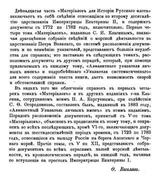 Двѣнадцатая часть «Матеріаловъ для Исторіи Русскаго Флота»
заключаетъ въ себѣ свѣдѣнія относящаяся ко второму десятилѣ-
тію царствованія Императрицы Екатерины II, и содержитъ
документы съ 1772 по 1782 годъ, включительно. Первые че-
тыре тома «Матеріаловъ», изданные С. И. Елагинымъ, заклю-
чая драгоцѣнное собраніе свѣдѣній о морской дѣятельности за
царствованіе Петра Великаго, по системѣ расположенія докумен-
товъ и по неимѣнію указателей, представляютъ болыпія неудоб-
ства для справокъ; это заставило въ слѣдующихъ томахъ, рас-
положить документы въ другомъ порядкѣ, который, при помощи
прилагаемыхъ къ каждому тому, «АлФавитнаго указателя лич-
ныхъ именъ» и подробнѣйшаго «Указателя систематическая»
для всего содержанія текста книги, даетъ возможность скорой
и обстоятельной справки.
Въ видахъ того же облегченія справокъ въ первыхъ четы-
рехъ томахъ «Матеріаловъ» и въ другихъ изданіяхъ г-на Ела-
гина, сотрудникомъ моимъ Н. А. Коргуевымъ, при содѣйствіи
С. Ѳ. Огородникова, составленъ былъ, изданный въ 1883 году,
«Алфавитный Указатель личныхъ именъ» къ этимъ изданіямъ.
Порядокъ расположенія документовъ, принятый съ У-го тома
«Матеріаловъ», объясненъ въ предисловіи къ этому тому, и сохра-
ненъ во всѣхъ послѣдующихъ, кромѣ У 1-го, заключающаго доку-
менты за шестидесятилѣтній періодъ времени, съ 1723 по 1783
годъ, относящееся къ выходу Россіи на берега Азовскаго и Чер-
наго морей. Прочіе томы, съ У по XII, представляютъ собра-
т е документовъ по всѣмъ отраслямъ .нашей морской дѣятель-
ности, въ хронологическомъ порядкѣ, за каждый годъ, начиная
со вступленія на престолъ Императрицы Екатерины I.
Ѳ. Веселаго.
 