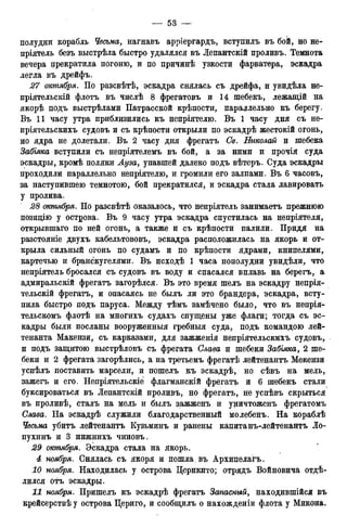 полудни корабль Чесьма, нагнавъ арріергардъ, вступилъ въ бой, но не-
пріятель безъ выстрѣла быстро удалялся въ Лепантскій проливъ. Темнота
вечера прекратила погоню, и по причинѣ узкости фарватера, эскадра
легла въ дрейфъ.
27 октября. По разсвѣтѣ, эскадра снялась съ дрейфа, и увидѣла не-
пріятельскій флотъ въ числѣ 8 фрегатовъ и 14 шебекъ, лежащій на
якорѣ подъ выстрѣлами Патрасской крѣпости, параллельно къ берегу.
Въ 11 часу утра приблизились къ непріятелю. Въ 1 часу дня съ не-
пріятельскихъ судовъ и съ крѣпости открыли по эскадрѣ жестокій огонь,
но ядра не долетали. Въ 2 часу дня фрегатъ Св. Николай и шебека
Забіяка вступили съ непріятелемъ въ бой, а за ними и прочія суда
эскадры, кромѣ поляки Луза, упавшей далеко подъ вѣтеръ. Суда эскадры
проходили параллельно непріятелю, и громили его залпами. Въ 6 часовъ,
за наступившею темнотою, бой прекратился, и эскадра стала лавировать
у пролива.
28 октября. По разсвѣтѣ оказалось, что непріятель занимаетъ прежнюю
позицію у острова. Въ 9 часу утра эскадра спустилась на непріятеля,
открывшаго по ней огонь, а также и съ крѣпости палили. Придя на
разстояніе двухъ кабельтововъ, эскадра расположилась на якорь и от-
крыла сильный огонь по судамъ и по крѣпости ядрами, книпелями,
картечью и бранскугелями. Въ исходѣ 1 часа пополудни увидѣли, что
непріятель бросался съ судовъ въ воду и спасался вплавь на берегъ, а
адмиральскій фрегатъ загорѣлся. Въ это время шелъ на эскадру непрія-
тельскій фрегатъ, и опасаясь не былъ ли это брандера, эскадра, всту-
пила быстро подъ паруса. Между тѣмъ замѣчено было, что въ непрія-
тельскомъ флотѣ на многихъ судахъ спущены уже флаги; тогда съ эс-
кадры были посланы вооруженныя гребныя суда, подъ командою лей-
тенанта Макензи, съ карказами, для зажженія непріятельскихъ судовъ,
и подъ защитою выстрѣловъ съ фрегата Слава и шебеки Забіяка, 2 ше-
беки и 2 фрегата загорѣлись, а на третьемъ фрегатѣ лейтенантъ Мекензи
успѣлъ поставить марсели, и пошелъ къ эскадрѣ, но сѣвъ на мель,
зажегъ и его. Непріятельскіе флагманскій фрегатъ и 6 шебекъ стали
буксироваться въ Лепантскій проливъ, но фрегатъ, не успѣвъ скрыться
въ проливѣ, сталъ на мель и былъ зажженъ и уничтоженъ фрегатомъ
Слава. На эскадрѣ служили благодарственный молебенъ. На кораблѣ
Чесьма убитъ лейтенантъ Кузьминъ и ранены капитанъ-лейтенантъ Ло-
пухинъ и 3 нижнихъ чиновъ.
29 октября. Эскадра стала на якорь.
4 ноября. Снялась съ якоря и пошла, въ Архипелагъ.
10 ноября. Находилась у острова Церикито; отрядъ Войновича отдѣ-
лился отъ эскадры.
11 ноября. Пришелъ къ эскадрѣ фрегатъ Запасный, находившейся въ
крейсерствѣ у острова Цериго, и сообщилъ о нахожденіи флота у Микона.
 