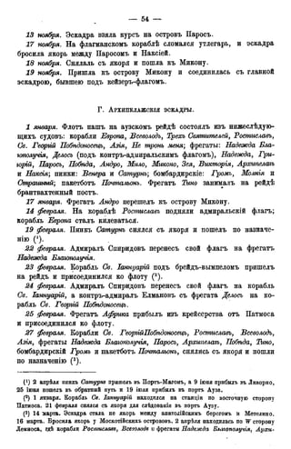 13 ноября. Эскадра взяла курсъ на островъ Паросъ.
17 ноября. На флагманскомъ кораблѣ сломался утлегарь, и эскадра
бросила якорь между Паросомъ и Наксіей.
18 ноября. Снялаль съ якоря и пошла къ Микону.
19 ноября. Пришла къ острову Микону и соединилась съ главной
эскадрою, бывшею подъ кейзеръ-флагомъ.
Г . АРХИПЕлАЖСКІЯ ЭСКАДРЫ.
1 января. Флотъ нашъ на аузскомъ рейдѣ состоялъ изъ нижеслѣдую-
щихъ судовъ: корабли Европа, Всеволодъ, Трехъ Святителей, Ростиславъ,
Св. Георъій Побѣдоносецъ, Азія, Не тронь меня; фрегаты: Надежда Бла-
іополучія, Делось (подъ контръ-адмиральскимъ флагомъ), Надежда, Гри-
горий, Паросъ, Побѣда, Лндро, Мило, Миконо, Зея, Викторія, Архипелагъ
и Наксія; пинки: Венера и Сатурнъ; бомбардирскіе: Громъ, Жолнш и
Страшный; пакетботъ Почтальонъ. Фрегатъ занималъ на рейдѣ
брантвахтенный постъ.
января. Фрегатъ Андро перешелъ къ острову Микону.
февраля. На кораблѣ Ростиславъ подняли адмиральскій флагъ;
корабль Европа сталъ килеваться.
IP февраля. Пинкъ Сатурнъ снялся съ якоря и пошелъ по назначе-
нно (').
22 февраля. Адмиралъ Спиридовъ перенесъ свой флагъ на фрегатъ
Надежда Блаъополучія.
23 февраля. Корабль Св. Іаннуарій подъ брейдъ-вымпеломъ пришелъ
на рейдъ и присоединился ко флоту (2).
24 февраля. Адмиралъ Спиридовъ перенесъ свой флагъ на корабль
Св. Іаннуарій, а контръ-адмиралъ Елмановъ съ фрегата Делось на ко-
рабль Св. Георгій Побѣданосецъ.
25 февраля. Фрегатъ Африка прибылъ изъ крейсерства отъ Патмоса
и присоединился ко флоту.
27 февраля. Корабли Св. ГеоріійПобѣдоносецъ, Ростиславъ, Всеволодъ,
Азія, фрегаты Надежда Благополучія, Паросъ, Архипелагъ, Побѣда, Тино,
бомбардирскій Громъ и пакетботъ Почтальонъ, снялись съ якоря и пошли
по назначенію (3).
(1) 2 апрѣля пинкъ Camypns пришелъ въ Портъ-Магонъ, а 9 іюня прибылъ въ Ливорно,
25 іюня пошелъ въ обратный путь и 19 іюля прибылъ въ портъ Ауза.
(2) 1 января. Корабль Св. Іаннуарій находился на станціи по восточную сторону
Патмоса. 21 февраля снялся съ якоря для слѣдованія въ портъ Аузу.
(3) 14 тларта. Эскадра стала не якорь между анатолійскимъ берегомъ и Метелино.
16 марта. Бросила якорь у Москотійскихъ острововъ. 2 апрѣля находилась по W сторону
Лемноса, гдѣ корабли Ростислава, Всеволода и фрегаты Надежда Влаюполучія, Архи-
 