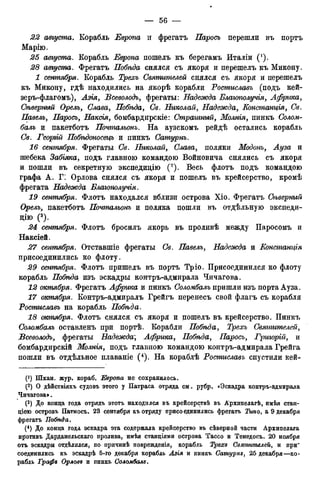 22 августа. Корабль Европа и фрегатъ Паросъ перешли въ портъ
Марію.
25 августа. Корабль Европа пошелъ къ берегамъ Италіи (*).
28 августа. Фрегатъ Побѣда снялся съ якоря и перешелъ къ Микону.
1 сентября. Корабль Трехъ Святителей снялся съ якоря и перешелъ
къ Микону, гдѣ находились на якорѣ корабли Ростиславъ (подъ кей-
зеръ-флагомъ), Азія, Всеволодъ, фрегаты: Надежда Благополучія, Африка,
Сѣверный Орелъ, Слава, Побгъда, Св. Николай, Надежда, Констанція, Св.
Павелъ, Паросъ, Наксія, бомбардирскіе: Страшный, Молнія, пинкъ <7ол<ш-
біолъ и пакетботъ Почтальонъ. На аузскомъ рейдѣ остались корабль
Off. Георгій Побѣдоносецъ и пинкъ Сатурнъ.
16 сентября. Фрегаты (7в. Николай, Слава, поляки Модонъ, ^ з а и
шебека Забгяка, подъ главною командою Войновича снялись съ якоря
и пошли въ секретную экспедицію (2). Весь флотъ подъ командою
графа А. Г: Орлова снялся съ якоря и пошелъ въ крейсерство, кромѣ
фрегата Надежда Благополучія.
19 сентября. Флотъ находался вблизи острова Хіо. Фрегатъ СЬъверный
Орелъ, пакетботъ Почтальонъ и поляка пошли въ отдѣльную экспеди-
цию (3).
24 сентября. Флотъ бросилъ якорь въ проливѣ между Паросомъ и
Наксіей.
27 сентября. Отставшіе фрегаты Св. Павелъ, Надежда и Еонстанція
присоединились ко флоту.
29 сентября. Флотъ пришелъ въ портъ Тріо. Присоединился ко флоту
корабль Побѣда изъ эскадры контръ-адмирала Чичагова.
12 октября. Фрегатъ Африка и пинкъ Соломбалъ пришли изъ порта Ауза.
17 октября. Контръ-адмиралъ Грейгъ перенесъ свой флагъ съ корабля
Ростиславъ на корабль Побѣда.
18 октября. Флотъ снялся съ якоря и дошелъ въ крейсерство. Пинкъ
Соломбалъ оставленъ при портѣ. Корабли Побѣда, Трехъ Святителей,
Всеволодъ, фрегаты Надежда; Африка, Побѣда, Паросъ, Грторій, и
бомбардирскій Молнія, подъ главною командою контръ-адмирала Грейга
пошли въ отдѣльное плаваніе (4). На кораблѣ Ростиславъ спустили кей-
(! ) Шхан. жур. кораб. Европа не сохранилось.
(2) О дѣйствіяхъ судовъ этого у Патраса отряда см. рубр. «Эскадра контръ-адмирала
Чичагова».
(3) До конца года отрядъ этотъ находился въ крейсерствѣ въ Архипелагѣ, имѣя стан-
ціою островъ Патмосъ. 23 сентября къ отряду присоединились фрегатъ Тшо, а 9 декабря
фрегатъ Побѣда.
(4) До конца года эскадра эта содержала крейсерство въ сѣверной части Архипелага
противъ Дарданельскаго пролива, имѣя станціями острова Тассо и Тенедосъ. 20 ноября
отъ эскадры отдѣлился, по причинѣ поврежденія, корабль Трехи Святителей, и при"
соединились къ эскадрѣ б-го декабря корабль Азія и пинкъ Сатурнз, 25 декабря—ко-
рабль Трафп Орлове и пинкъ Соломбалъ.
 