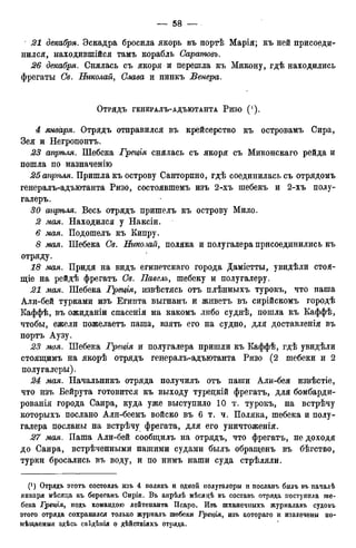 21 декабря. Эскадра бросила якорь въ иортѣ Марія; къ ней присоеди-
нился, находившійся тамъ корабль Саратовъ.
26 декабря. Снялась съ якоря и перешла къ Микону, гдѣ находились
фрегаты Св. Николай, Слава и пинкъ Венера.
ОТРЯДЪ ГЕНЕРАЛЪ-АДЪЮТАНТА РИЗО ( ! ) .
А января. Отрядъ отправился въ крейсерство къ островамъ Сира,
Зея и Негрононтъ.
23 апрѣля. Шебека Греція снялась съ якоря съ Миконскаго рейда и
пошла по назначенію
25апрѣля. Пришла къ острову Санторино, гдѣ соединилась съ отрядомъ
генералъ-адъютанта Ризо, состоявшемъ изъ 2-хъ шебекъ и 2-хъ полу-
галеръ.
30 апрѣля. Весь отрядъ пришелъ къ острову Мило.
2 мая. Находился у Наксіи.
6 мая. Подошелъ къ Кипру.
8 мая. Шебека Св. Николай, поляка и полугалера присоединились къ
отряду.
18 мая. Придя на видъ египетскаго города Даміетты, увидѣли стоя-
щее на рейдѣ фрегатъ Св. Павелъ, шебеку и полугалеру.
21 мая. Шебека Греція, извѣстясь отъ плѣнныхъ турокъ, что паша
Али-бей турками изъ Египта выгнанъ и живетъ въ сирійскомъ городѣ
Каффѣ, въ ожиданіи спасенія на какомъ либо суднѣ, пошла къ Каффѣ,
чтобы, ежели пожелаетъ паша, взять его на судно, для доставленія въ
портъ Аузу.
23 моя. Шебека Греція и полугалера пришли къ Каффѣ, гдѣ увидѣли
стоящимъ на якорѣ отрядъ генералъ-адъютанта Ризо (2 шебеки и 2
полугалеры).
24 мая. Начальникъ отряда получилъ отъ паши Али-бея извѣстіе,
что изъ Бейрута готовится къ выходу туредкій фрегатъ, для бомбарди-
рованія города Сайра, куда уже выступило 10 т. турокъ, на встрѣчу
которыхъ послано Али-беемъ войско въ 6 т. ч. Поляка, шебека и полу-
галера посланы на встрѣчу фрегата, для его уничтоженія.
27 мая. Паша Али-бей сообщилъ на отрядъ, что фрегатъ, не доходя
до Сайра, встрѣченными нашими судами былъ обращенъ въ бѣгство,
турки бросались въ воду, и по нимъ наши суда стрѣляли.
(! ) Отрядъ этотъ состоялъ изъ 4 полякъ и одной нолугалеры и посланъ былъ въ пачалѣ
января мѣсяда къ берегамъ Сиріи. Въ апрѣлѣ мѣсяцѣ въ составъ отряда поступила ше-
бека Греція, подъ командою лейтенанта Псаро. Изъ шханечныхъ журналавъ судовъ
этого отряда сохранился только журналъ шебеки Трщія, изъ котораго и извлечены по-
мѣщаемыя здѣсь свТ;дѣнія о дѣйствіяхъ отряда.
 