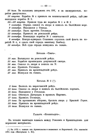 26 іюля. За сильнымъ штормомъ отъ SW, и за пасмурностью, ко-
рабли разлучились.
16 августа. Корабль № 4 пришелъ на коненгагенскій рейдъ, гдѣ уже
находился корабль № 2.
22—23 августа. Пришли туда же корабли № 1 и № 3
7 сентября. Отрядъ снялся съ якоря и пошелъ въ Балтійское море.
9 сентября. Находился у Эланда.
10 сентября. Былъ противъ Готланда.
12 сентября. Пришелъ на ревельскій рейдъ.
сентября. Командиръ корабля № 1 скончался.
5 октября. Контръ-адмиралъ Сенявинъ спустилъ свой флагъ на ко-
раблѣ № 4, и сдалъ.свой отрядъ капитану Вазбалу.
12 октября. Всѣ суда отряда втянулись въ гавань.
КОРАБЛЬ «ТВЕРЬ» .
18 мая. Вытянулся на ревельскій рейдъ.
21 мая. Кораблю произведенъ депутатскій смотръ.
24 мая. Снялся съ якоря и пошелъ къ N.
25 мая. Прошелъ Гогландъ.
26 мая. Пришелъ на кронштадтскій рейдъ.
27 мая. Втянулся въ гавань.
КОРАБЛЬ № 2 ( ! ) .
2 іюня. Вышелъ на карлсгамскій рейдъ.
12 гюня. Снялся съ якоря и пошелъ къ балтійскимъ портамъ.
15 гюня. Находился у Готланда.
16 гюня. Обогнулъ Дагерордъ и прошелъ Наргинъ.
17 гюня. Прошелъ Гогландъ.
18 гюня. За противнымъ вѣтромъ, бросилъ якорь у Красной Горки.
23 гюня. Пришелъ на кронштадтскій рейдъ.
10 іюля. Втянулся въ гавань.
ГАЛЬОТЪ «КРОНШТАДТА .
Въ теченіи навигаціи плавалъ между Ревелемъ и Кронштадтомъ для
перевозки матеріаловъ.
(') Бъ 1771 г. вышелъ изъ Архангельска и зазимовалъ въ Карлсгаммѣ. (См. кампанію
1771 года «Матеріалы» ч. XI).
 