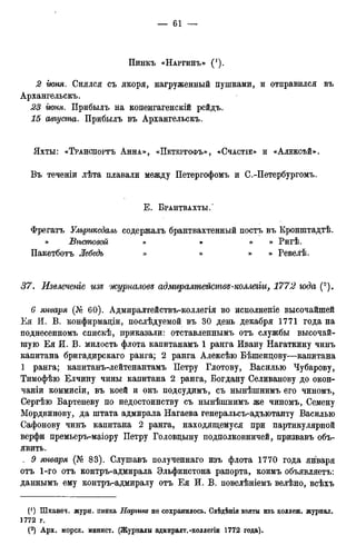 Пинкъ «НАРГИНЪ»
2 гюня. Снялся съ якоря, нагруженный пушками, и отправился въ
Архангельска
23 гюня. Прибылъ на копенгагенскій рейдъ.
15 августа. Прибылъ въ Архангельскъ.
Яхты: «ТРАНСПОРТЪ АННА», «ПЕТЕРГОФЪ», «СЧАСТІЕ» И «АЛЕКСѢЙ».
Въ теченіи лѣта плавали между Петергофомъ и С.-Петербургомъ.
Е . БРАНТВАХТЫ/
Фрегатъ Ульржсдаль содержалъ брантвахтенный постъ въ Кронштадтѣ.
» JBѣстовай » » » » Ригѣ.
Пакетботъ Лебедь » » » » Ревелѣ.
37. Извлечете изъ журналовя адмиралтейства-коллеііи, 1772 юда (2).
6 января (№ 60). Адмиралтействъ-коллегія во исполненіе высочайшей
Ея И. В. конфирмаціи, послѣдуемой въ 30 день декабря 1771 года на
поднесенномъ спискѣ, приказали: отставленнымъ отъ службы высочай-
шую Ея И. В. милость флота капитанамъ 1 ранга Ивану Нагаткину чинъ
капитана бригадирскаго ранга; 2 ранга Алексѣю Бѣшендову—капитана
1 ранга; капитанъ-лейтенантамъ Петру Глотову, Василью Чубарову,
Тимофѣю Елчину чины капитана 2 ранга, Богдану Селиванову до окон-
чаніи коммисіи, въ коей и онъ подсудимъ, съ нынѣшнимъ его чиномъ,
Сергѣю Бартеневу по недостоинству съ нынѣшнимъ же чиномъ, Семену
Мордвинову, да штата адмирала Нагаева генеральсъ-адъютанту Василью
Сафонову чинъ капитана 2 ранга, находящемуся при партикулярной
верфи премьеръ-маіору Петру Головцыну подполковничей, призвавъ объ-
явить.
. 9 января (№ 83). Слушавъ полученнаго изъ флота 1770 года января
отъ 1-го отъ контръ-адмирала Эльфинстона рапорта, коимъ объявляетъ:
даннымъ ему контръ-адмиралу отъ Ея И. В. повелѣніемъ велѣно, всѣхъ
(*) Шханеч. журн. пинка Наргит не сохранилось. Свѣдѣнія взяты изъ коллеж, журнал.
1772 г.
(2) Арх. морск. минист. (Журналы адмиралт.-коллегіи 1772 года).
 