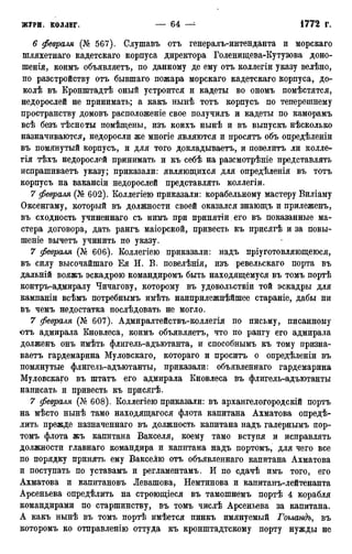 6 февраля (№ 567). Слушавъ отъ генералъ-интенданта и морскаго
шляхетнаго кадетскаго корпуса директора Голенищева-Кутузова доно-
шенія, коимъ объявляетъ, по данному де ему отъ коллегіи указу велѣно,
по разстройству отъ бывшаго пожара морскаго кадетскаго корпуса, до-
колѣ въ Кронштадтѣ оный устроится и кадеты во ономъ помѣстятся,
недорослей не принимать; а какъ нынѣ тотъ корпусъ по теперешнему
пространству домовъ расположеніе свое получилъ и кадеты по каморамъ
всѣ безъ тѣсноты помѣщены, изъ коихъ нынѣ и въ выпускъ нѣсколько
назначиваются, недоросли же многіе являются и просятъ объ опредѣленіи
въ помянутый корпусъ, и для того докладываетъ, и повелитъ ли колле-
гія тѣхъ недорослой принимать и къ себѣ на разсмотрѣніе представлять
испрашиваетъ указу; приказали: являющихся для опредѣленія въ тотъ
корпусъ на вакансіи недорослей представлять коллегіи.
7 февраля (№ 602). Коллегіею приказали: корабельному мастеру Виліаму
Оксенгаму, который въ должности своей оказался знающъ и прилеженъ,
въ сходность учиненнаго съ нимъ при принятіи его въ показанные ма-
стера договора, дать рангъ маіорской, привесть къ присягѣ и за повы-
шеніе вычетъ учинить по указу.
7 февраля (№ 606). Коллегіею приказали: надъ пріуготовляющеюся,
въ силу высочайшаго Ея И. В. повелѣнія, изъ ревельскаго порта въ
дальній вояжъ эскадрою командиромъ быть находящемуся въ томъ портѣ
контръ-адмиралу Чичагову, которому въ удовольствіи той эскадры для
кампаніи всѣмъ потребнымъ имѣть наиприлежнѣйшее стараніе, дабы ни
въ чемъ недостатка послѣдовать не могло.
7 февраля (№ 607). Адмиралтействъ-коллегія по письму, писанному
отъ адмирала Кновлеса, коимъ объявляетъ, что по рангу его адмирала
долженъ онъ имѣть флигель-адъютанта, и способньшъ къ тому призна-
ваетъ гардемарина Муловскаго, котораго и проситъ о опредѣленіи въ
помянутые флигель-адъютанты, приказали: объявленнаго гардемарина
Муловскаго въ штатъ его адмирала Кновлеса въ флигель-адъютанты
написать и привесть къ присягѣ.
7 февраля (№ 608). Коллегіею приказали: въ архангелогородскій портъ
на мѣсто нынѣ тамо находящагося флота капитана Ахматова опреде-
лить прежде назначеннаго въ должность капитана надъ галернымъ пор-
томъ флота жъ капитана Вакселя, коему тамо вступя и исправлять
должности главнаго командира и капитана надъ портомъ, для чего все
по порядку принять ему Вакселю отъ объявленнаго капитана Ахматова
и поступать по уставамъ и регламентамъ. И по сдачѣ имъ того, его
Ахматова и капитановъ Левашова, Немтинова и капитанъ-лейтенанта
Арсеньева определить на строющіеся въ тамошнемъ портѣ 4 корабля
командирами по старшинству, въ томъ числѣ Арсеньева за капитана.
А какъ нынѣ въ томъ портѣ имѣется пинкъ имянуемый Гогландъ, въ
которомъ ко отправленію оттуда къ кронштадтскому порту нужды не
 