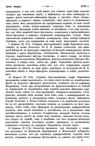 предвидится, и для того оный пинкъ для всякихъ чрезъ баръ повозокъ
оставить при тамошнемъ портѣ, а имѣющихся на немъ командира га-
лернаго флота капитанъ-лейтенанта Дурова и прочихъ оберъ, унтеръ-
офидеровъ и нижнихъ чиновъ служителей, такъ какъ и съ оставленнаго
тамо пинка Льва, распредѣлить на предписанные корабли; въ томъ числѣ
гардемаринъ, коимъ контръ-адмиралу Сенявину обще съ тамошними
флотскими офицерами учиня экзаменъ, за мичмановъ, а къ тому досталь-
ное для тѣхъ кораблей число флотскихъ, солдатскихъ и артиллерійскихъ
оберъ-офицеровъ и нижнихъ служителей командировать отсюда. Надъ
означенными кораблями главнымъ командиромъ быть контръ-адмиралу
Сенявину, коего для отправленія къ тому порту представить коллегіи.
7 февраля (№ 610). Слушавъ вице-президента графа Чернышева пред-
ложеніе, въ коемъ объявлено: Ея И. В. указать соизволила при адми-
ралѣ Кновлесѣ, въ нѣкоторую секретную эксйедицію командировать флота
капитана 2 ранга Кинсбергена, лейтенантовъ: Вилькенсона, Арнольда и
Лоренса, корабельнаго мастера Аксенгама, и одного лекаря, да штата
его генеральсъ-адъютанта Мордвинова, флигель-адъютанта Григорья Му-
ловскаго; и сверхъ сихъ, штата жъ графа Чернышева флигель-адъю-
танта Арсеньева, повелѣвая всѣмъ имъ для того отправленія выдать
жалованье не взачетъ за одну треть; приказали: во исполненіе Ея И. В.
повелѣнія штабъ и оберъ-офицеровъ командировать и всѣмъ удовлетво-
рить.
16 февраля (№ 648). Слушавъ вице-президента графа Чернышева
предложенія, коимъ предлагаетъ, что знавъ сколь великъ въ корабельномъ
флотѣ въ морскихъ офицерахъ недостатокъ, сообщилъ онъ къ адмиралу
Мордвинову, чтобъ при распредѣленіи на пріуготовляющіеся въ Ревелѣ
ко отправленію въ Средиземное море корабли морскихъ офицеровъ опре-
дѣлены были: штата его вице-президента генеральсъ-адъютантъ Сели-
фонтовъ, который имѣя желаніе быть тамъ, самъ о командированіи до-
ношеніемъ просилъ, и находящіеся здѣсь галернаго флота лейтенанты
Сергѣй Лопухинъ и Петръ Слизовъ, которыхъ и по кораблямъ росписалъ
бы по его разсмотрѣнію; впрочемъ почитая за должность не могъ при-
минуть, чтобъ всѣхъ сихъ офицеровъ не рекомендовать адмиралтейской
коллегіи, какъ людей знающихъ и достойныхъ, но и поведеніемъ тому
соотвѣтствующихъ, а особливо Селифонтова, который будучи столько
времени опыты многіе къ всему тому показалъ, оказывая всегда отлич-
ное усердіе къслужбѣ, чему и нынѣшнее отъ него поданное доношеніе
довольнымъ опытомъ послужить должно, приказали: съ прописаніемъ
помянутаго аттестата къ адмиралу Мордвинову послать указъ.
10 февраля (А« 672). Коллегіею приказали: для обысканія и позна-
нія растущихъ въ Казанской, Воронежской и Московской губерніяхъ
мачтовыхъ деревъ, кои для здѣшняго адмиралтейства годными быть
могутъ, отправить мачтмакера Ингильдѣева съ однимъ или двумя челсь
§
 