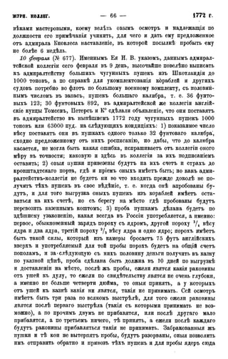вѣками мастеровыми, коему велѣть онымъ осмотръ и надлежащія по
должности его примѣчанія учинить, для чего и дать ему предложенное
отъ адмирала Кновлеса наставленіе, въ которой посылкѣ пробыть ему
не болѣе 6 недѣль.
10 февраля (№ 677). Именнымъ Ея И. В. указомъ, даннымъ адмирал-
тейской коллегіи сего февраля въ 9 день, высочайше повелѣно выписать
къ адмиралтейству болыпихъ чугунныхъ пушекъ изъ Шкотландіи до
1000 тоновъ, а по справкѣ для укомплектованія кбраблей и другихъ
судовъ потребно во флотъ по большому военному комплекту, съ половин-
нымъ числомъ въ запасъ, пушекъ болыпаго калибра, т. е. 36 фунто-
выхъ 123; 30 фунтовыхъ 892, въ адмиралтейской же коллегіи англій-
скіе купцы Томсенъ, Петерсъ и К° сдѣлали объявленіе, что они поставятъ
въ адмиралтейство въ нынѣшнемъ 1772 году чугунныхъ пушекъ 1000
тоновъ или 63000 пуд. на слѣдующихъ кондиціяхъ: 1) показанное число
вѣсу поставятъ они въ пушкахъ одного только 32 фунтоваго калибра',
сходно предложенному отъ нихъ росписанію, но дабы, что до калибра
касается, не могла быть какая ошибка, испрашиваетъ отъ коллегіи оного
мѣру въ точности; каковую и здѣсь въ коллегіи за ихъ подписаніемъ
оставить; 2) оныя пушки привезены будутъ на ихъ счетъ и страхъ до
кронштадтскаго порта, гдѣ и пріемъ оныхъ имѣетъ быть; но какъ адми-
ралтействъ-коллегія не будетъ ни во что входить прежде доколѣ не по-
лучитъ тѣхъ пушекъ въ свое вѣдѣніе, т. е. когда онѣ апробованы бу-
дутъ, и для того выгрузка оныхъ пушекъ изъ кораблей имѣетъ оста-
ваться на ихъ счетѣ, но съ берегу на мѣсто гдѣ пробованы будутъ
перевозить казеннымъ коштомъ; 3) проба пушкамъ дѣлана будетъ по
здѣшнему узаконенію, какая всегда въ Россіи употребляется, а именно:
первое, обыкновенный зарядъ пороху съ ядромъ, другой пороху 3/4 вѣсу
ядра и два ядра, третій пороху 2/3 вѣсу ядра и одно ядро; порохъ имѣетъ
быть такой силы, который изъ камеры бросаетъ 75 футъ англійскихъ
вверхъ и употребляемый для той пробы порохъ будетъ на общій счетъ
пополамъ, и за * слѣдующую съ нихъ половину деньги получить въ казну
по указной цѣнѣ, проба сдѣлана быть должна въ 10 дней по выгрузкѣ
и доставленіи на мѣсто, послѣ жъ пробы, ежели явятся какія раковины
отъ ушей къ дулу, то ежели по свидетельству явятся не очень глубоки,
а именно не больше четверти дюйма, то оныя принять, а у которыхъ
отъ ушей къ казнѣ какія ни явятся, такія не принимать. Сей осмотръ
имѣетъ быть три раза по всякомъ выстрѣлѣ, для того ежели раковины
явятся послѣ перваго выстрѣла (такія съ которыми принимать не воз-
можно), а по прочимъ двумъ не прибавятся, или послѣ другаго мало
прибавятся, а по третьемъ ничего, тѣ принять, а ежели послѣ каждаго
будутъ раковины прибавляться такія не принимать. Забракованныя жъ
пушки и тѣ кои не вытерпятъ пробы, будутъ разорваны, оныя позволить
имъ отправить обратно и привозъ тѣхъ пушекъ и для пробы ядеръ сюда
 