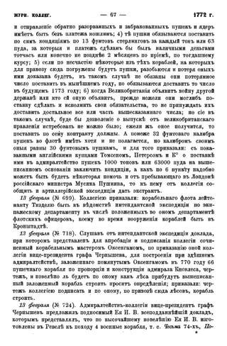 и отнравленіе обратно разорванныхъ и забракованныхъ пушекъ и ядеръ
имѣетъ быть безъ платежа ношлинъ; 4) тѣ пушки обязываются поставить
по симъ кондидіямъ по 13 фунтовъ стерлинговъ за каждый тонъ или 63
пуда, за которыя и платежъ сдѣланъ бы былъ наличными деньгами
тотчасъ или конечно не позднѣе 2 мѣсяцевъ по пріемѣ, по тогдашнему
курсу; 5) если по несчастно нѣкоторые изъ тѣхъ кораблей, на которыхъ
для привозу сюда погружены будутъ пушки, разобьются и потеря оныхъ
ими доказана будетъ, въ такомъ случаѣ не обязаны они потерянное
число поставить въ нынѣшнемъ году, но обязываются доставить то число
въ будущемъ 1773 году; 6) когда Великобританія объявитъ войну другой
державѣ или кто ей оную объявитъ, прежде нежели они моглибъ по-
ставку сдѣлать и исполнить свои обязательства, то не принуждать ихъ
доставить достальное все или часть вышесказаннаго числа; но сіе въ
такомъ случаѣ, буде бы дозволеніе о выпускѣ отъ великобританскаго
правленія истребовать не можно было; ежели жъ оное получится, то
поставить по сему контракту должны. А понеже 32 фунтоваго калибра
пушекъ во флотѣ имѣть хотя и не полагается, но калибромъ своимъ
оныя равны 30 фунтовымъ пушкамъ, и для того приказали: съ пока-
занными англійскими купцами Томсеномъ, Петерсомъ и К° о поставкѣ
ими въ адмиралтейство пушекъ 1000 тоновъ или 63000 пуда на выше-
писанномъ основаніи заключить кондиціи, а какъ по 6 пункту надобно
можетъ быть будетъ нѣкоторая помочь и отъ пребывающаго въ Лондонѣ
россійскаго министра Мусина Пушкина, то къ нему отъ коллегіи со-
общить и артиллерійской экспедиціи дать экстрактъ.
13 февраля (№ 699). Коллегіею приказали: корабельнаго флота лейте-
нанту Тизделю быть въ вѣдомствѣ интендантской экспедиціи по эки-
пажескому департаменту въ числѣ положенныхъ во ономъ департаментѣ
флотскихъ офицеровъ, коему во время вооруженія кораблей быть въ
Кронштадтѣ.
13 февраля (№ 718). Слушавъ отъ интендантской экспедиціи доклада,
при которомъ представленъ для апробаціи и подписанія коллегіи сочи-
ненный корабельнымъ мастеромъ Оксенгамомъ, по приказанію оной кол-
легіи вице-президента графа Чернышева, для построенія при здѣшнемъ
адмиралтействѣ, заложеннаго помянутымъ Оксенгамомъ въ 770 году 66
пушечнаго корабля по пропорціи и конструкціи адмирала Кновлеса, чер-
тежъ, и повелѣно ль будетъ по оному какъ лѣса прибудутъ вышеписан-
ный заложенный корабль строить проситъ опредѣленія; приказали: чер-
тежъ коллегіею подписать и по оному, по привозѣ сюда лѣсовъ, корабль
строить.
13 февраля (№ 724). Адмиралтействъ-коллегіи вице-президентъ графъ
Чернышевъ предложилъ подносимый Ея И. В. всеподданнѣйшій докладъ,
которымъ представлялъ, что по высочайшему повелѣнію Ея И. В. изго-
товлены въ Ревелѣ къ походу 4 военные корабля, т. е. Чесьма 74-хъ, По-
 
