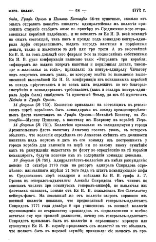 бѣда, Графъ Орловъ и Память Евстафія 66-ти пушечные, сколько изъ
оныхъ отправить повелѣть изволитъ: адмиралтейская жъ коллегія при-
ложитъ стараніе снабдить оные по примѣру въ Средиземное море отпра-
вившихся кораблей надобнымъ, и не повелитъ ли Ея И. В. всей командѣ
на оныхъ состоящей, такъ какъ и прежде подъ командою контръ-адми-
рала Арфа отправленнымъ, выдать впередъ каютныя и пордіонныя
деньги, также и жалованье за двѣ или три трети. А въ высочайшей
Ея И. В. на томъ докладѣ сего февраля 3-го за подписаніемъ собственныя
Ея И. В. руки конфирмадіи написано тако: «Отправить три корабля;
«офицерамъ же выдать впередъ каютныя и пордіонныя деньги, також-
«де и. жалованья за годъ»; приказали: къ контръ-адмиралу Чичагову
подъ секретомъ послать укаэъ, по которому велѣть во исполненіе выше-
писанной высочайшей Ея И. В. конфирмадіи изъ показанныхъ кораблей
въ походъ пріуготовлять и во всемъ какъ подлежитъ по его благораз-
смотрѣнію и командирскимъ требованіямъ (какъ и эскадра контръ-адми-
рала Арфа была) снабдевать 74 пушечный Чесьму, да изъ 66 пушечиыхъ
Побѣда я Графъ Орловъ.
14 февраля (№ 730). Коллегіею приказали: на состоящихъ въ ревель-
скомъ портѣ корабляхъ быть командирами къ походу преждеопредѣлен-
нымъ флота капитанамъ на Графіь Орлот—Михайлѣ Коняеву, на Ев-
стафіи—Йусину Пушкину, а капитану жъ Пояркову на кораблѣ Тверь.
14 февраля (№ 731). Коллегіею приказали: къ находящемуся у города
Архангельскаго флота капитану Ахматову послать указъ, въ которомъ
объявить, что коллегія опредѣлила его Ахматова смѣнить отъ должности
капитана надъ портомъ и дать въ его команду изъ построенныхъ у
города корабль для кампаніи на морѣ ни по какому иному сумнѣнію
какъ въ разсужденіи недостатка по флоту ко опредѣленію на тѣ корабли
командировъ, будучи конечно имъ въ содержаніи команды довольна.
16 февраля (№ 759). Адмиралтействъ-коллегіею жъ имѣли разсужденіе:
понеже 12 октября 1770 года на рапортъ адмирала Спиридова опре-
делено: написаннаго апрѣля 21 того года въ штатъ командующаго шефа
въ Средиземномъ морѣ эскадрою и войсками Ея И. В. графа А. Г.
Орлова въ генералсъ-адъютанты Алексѣя Спиридова тѣмъ чиномъ по
спискамъ числить при помянутомъ генералъ-аншефѣ, не выключая изъ
флотскихъ списковъ, понеже отъ Ея И. В. пожалованъ Его Сіятельству
кейзеръ-флагъ. На посланный же отъ коллегіи запросъ справкою изъ
военной коллегіи показано, что предписанный генеральсъ-адъютантъ
Спиридовъ 1771 года декабря 8 при учиненномъ въ военной коллегіи
произвожденіи по старшинству произведенъ въ подполковники и велѣно
остаться ему при прежней должности, почему онъ генеральсъ-адъютантъ
Спиридовъ призыванъ былъ въ коллегію и спрашиванъ: морскую или
сухопутную Ея И. В. службу продолжать онъ желаетъ? на что объявилъ.
что желаетъ быть въ морской службѣ; приказали: сіе записать въ про-
 