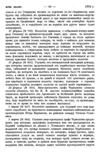 токолъ и его Спиридова числить съ морскими по его старшинству какъ
будетъ ему слѣдовать къ произвожденію по линіи съ канитанъ-норучи-
ками въ капитаны во второй рангъ и при первослучившейся оказіи от-
править въ Средиземное море съ тѣмъ, ежели онъ усмотрѣнъ будетъ
сиособнымъ, то и определить его на корабль или другое какое судно
командиромъ.
17 февраля (№ 798). Коллегіею приказали: о слѣдованіи контръ-адми-
ралу Сенявину въ архангелогородскій портъ дать указъ, въ которомъ
предписать: понеже бытность его Сенявина у города на столь краткое
время для принятія только эскадры, то чтобъ о смѣнахъ для командъ
между ими съ тамошнею конторою надъ портомъ не затруднять въ
перепискахъ, велѣть, что принадлежитъ до команды морской, которая
командирована и отправляема быть имѣетъ по партенно ко опредѣленію
на вновь строющіеся корабли, оную по прибытіи къ городу ему имѣть
какъ флагману подлежитъ по закону, а инструкція, касающаяся до его
похода прислана будетъ, которую заготовя и предложить коллегіи.
17 февраля (№ 805). Слушавъ отъ интендантской экспедиціи доклада,
при которомъ внесенъ представленный отъ корабельнаго мастера Оксен-
гама, сдѣланный по приказанію адмирала Кновлеса двухъ палубному
кораблю, на которомъ на палубахъ и на шканцахъ было 76 пушечныхъ
оконъ, а ежели и на бакѣ назначенныя пушечныя мѣста почитать, то
имѣетъ быть 80 пушекъ, а въ длинѣ и ширинѣ 100 пушечнаго ранга,
для апробаціи и подписанія коллегіи чертежъ; приказали: о строеніи
помянутаго корабля доложить коллегіи по спускѣ нынѣ строющихся.
22 февраля (№ 905). Виде-президентъ графъ Чернышевъ словесно
коллегіи объявилъ, что Ея И. В. изустно всемилостивѣйше повелѣть
соизволила прибывшихъ изъ Архипелага за болѣзнями флота капитана
Круза, да морской артиллеріи лейтенанта Прошина отпустить въ домы
ихъ, буде надобности въ нихъ не послѣдуетъ, на годъ, съ произвожде-
ніемъ на то время по чину ихъ полнаго жалованья.
1 марта (№ 947). Коллегіею приказали: для будущей сего года кам-
паніи определить на брантвахты командирами капитанъ-лейтёнантовъ на
кронштадтскую Петра Карташева, на рижскую эскадру Степана Голов-
кина.
1 марта (№ 964). Слушавъ вице-президента графа Чернышева предло-
женіе, при которомъ приложены полученное имъ отъ находящегося въ
ІІарижѣ повѣреннаго въ дѣлахъ г. Хотинскаго письмо, и при ономъ
поданный ему отъ прежде бывшаго главнаго инженера "Бурбонскихъ и
Французскихъ острововъ меморіалъ, въ которомъ, между прочаго, пред-
ставляются услуги въ литьѣ всякаго калибра пушекъ и мортиръ,
высверливая оныя на стержень, кои вытерпя пробу станутъ весьма де-
шевы, а притомъ удобны и крѣпки какъ буравомъ проверченный; также
выдумана имъ машина, которою одинъ человѣкъ просверливаете вдругъ
 