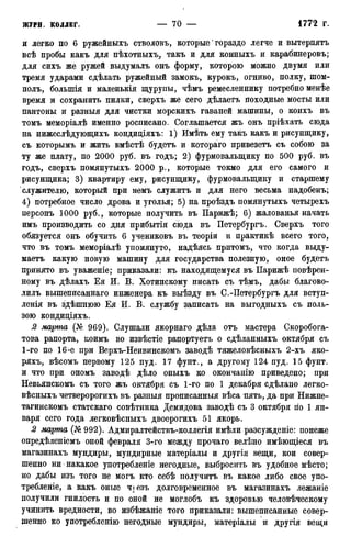 и легко по 6 ружейныхъ стволовъ, которые' гораздо легче и вытерпятъ
всѣ пробы какъ для пѣхотныхъ, такъ и для конныхъ и карабинеровъ;
для сихъ же ружей выдумалъ онъ форму, которою можно двумя или
тремя ударами сдѣлать ружейный замокъ, курокъ, огниво, полку, шом-
полъ, болыпія и маленькія щурупы, чѣмъ ремесленнику потребно менѣе
время и сохранить пилки, сверхъ же сего дѣлаетъ походные мосты или
пантоны и разныя для чистки морскихъ гаваней машины, о коихъ въ
томъ меморіалѣ именно росписано. Соглашается жъ онъ пріѣхать сюда
на нижеслѣдующихъ кондиціяхъ: 1) Имѣть ему такъ какъ и рисунщику,
съ которымъ и жить вмѣстѣ будетъ и котораго привезетъ съ собою за
ту же плату, по 2000 руб. въ годъ; 2) фурмовалыцику по 500 руб. въ
годъ, сверхъ помянутыхъ 2000 р., которые токмо для его самого и
рисунщика; 3) квартиру ему, рисунщику, фурмовалыцику и старшему
служителю, который при немъ служитъ и для него весьма надобенъ;
4) потребное число дрова и уголья; 5) на проѣздъ помянутыхъ четырехъ
персонъ 1000 руб., которые получить въ ІІарижѣ; 6) жалованья начать
имъ производить со дня прибытія сюда въ Петербургъ. Сверхъ того
обязуется онъ обучить 6 учениковъ въ теоріи и практикѣ всего того,
что въ томъ меморіалѣ упомянуто, надѣясь притомъ, что когда выду-
маетъ какую новую машину для государства полезную, оное будетъ
принято въ уваженіе; приказали: къ находящемуся въ ІІарижѣ повѣрен-
ному въ дѣлахъ Ея И. В. Хотинскому писать съ тѣмъ, дабы благово-
лилъ вышеписаннаго инженера къ выѣзду въ С.-Петербургъ для вступ-
ленія въ здѣшнюю Ея И. В. службу записать на выгодныхъ съ поль-
зою кондиціяхъ.
2 марта (№ 969). Слушали якорнаго дѣла отъ мастера Скоробога-
това рапорта, коимъ во извѣстіе рапортуетъ о сдѣланныхъ октября съ
1-го по 16-е при Верхъ-Неивинскомъ заводѣ тяжеловѣсныхъ 2-хъ яко-
ряхъ, вѣсомъ первому 125 пуд. 17 фунт., а другому 124 пуд. 15 фунт,
и что при ономъ заводѣ дѣло оныхъ ко окончанію приведено; при
Невьянскомъ съ того жъ октября съ 1-го по 1 декабря сдѣлано легко-
вѣсныхъ четверорогихъ въ разныя прописанныя вѣса пять, да при Нижне-
тагинскомъ статскаго совѣтника Демидова заводѣ съ 3 октября по 1 ян-
варя сего года легковѣсныхъ двоерогихъ 51 якорь.
2 марта (№992). Адмиралтействъ-коллегія имѣли разсужденіе: понеже
опредѣленіемъ оной февраля 3-го между прочаго велѣно имѣющіеся въ
магазинахъ мундиры, мундирные матеріалы и другія вещи, кои совер-
шенно ни накакое употребленіе негодные, выбросить въ удобное мѣсто;
но дабы изъ того не могъ кто себѣ получитъ въ какое либо свое упо-
требленіе, а какъ оные чѵезъ долговременное въ магазинахъ лежаніе
получили гнилость и по оной не моглобъ къ здоровью человѣческому
учинить вредности, во избѣжаніе того приказали: вышеписанные совер-
шенно ко употребленію негодные мундиры, матеріалы и другія вещи
 