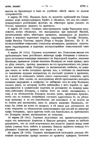 завести въ Кронштадтъ и тамъ въ удобномъ мѣстѣ сжечь со всякою
осторожностію.
2 марта (№ 998). Впущенъ былъ въ коллегію прибывшій изъ Среди-
земнаго моря контръ-адмиралъ Грейгъ и объявилъ, что онъ отъ главно-
командующего россійскимъ флотомъ на нѣкоторое время уволенъ въ
Россію; приказали: записать въ протоколъ.
8 марта (№ 1046). Слушавъ вице-президента графа Чернышева пред-
ложеніе, коимъ объявлено, что находящихся при кавалерѣ Мазинѣ,
производящемъ здѣсь нѣкоторые прожекты, касающіяся до морскаго
флота и морскаго кадетскаго корпуса, гардемаринъ Густафа Нолкена,
графа Василья Толстова, кадетъ Петра и Ѳедора Ценсовъ, Ея И. В.
всемилостивѣйше пожаловать соизволила мичманами; приказали: означен-
нымъ гардемаринамъ и кадетамъ всемилостивѣйше пожалованный чинъ
объявить.
9 марта (№ 1054). Слушавъ полученнаго изъ Стокгольма письма отъ
пребывающаго тамъ россійскаго министра графа Остермана о самоволь-
ныхъ поступкахъ командира зимующаго въ Карлскронѣ корабля, капитана
Палицына, приказали: понеже капитанъ Палицынъ не токмо прежде, какъ
по дѣлу значитъ, противу даваемыхъ на его представленіяхъ отъ упомя-
нутаго министра графа Остермана съ наставленіемъ отвѣтовъ, не дожи-
дая оныхъ во всемъ поступалъ противу ихъ, а особливо въ заключеніи
съ тамошними купцами контрактовъ въ поставкѣ провизіи и провіанта,
но и нынѣ не оставлдетъ чинить своего самовольнаго поведенія, чрезъ
что только тѣмъ своимъ въ иностранномъ мѣстѣ пребываніемъ наводитъ
излишнее затрудненіе и конфузію; во избѣжаніе чего къ нему Палицыну
послать указъ, по которому велѣть имѣющійся у него корабль съ при-
надлежности и служительми поручить по регламенту въ команду капи-
танъ-лейтенанту Лопыреву, а самому быть на ономъ пассажиромъ; о
чемъ и къ объявленному Лопыреву послать указъ, предписавъ притомъ,
чтобъ онъ во всякихъ потребныхъ случаяхъ адресовался бъ къ рѣчен-
ному министру и по его повелѣніямъ все исполнялъ и не получа на
то отвѣта или наставленія, какъ то дѣлалъ капитанъ Палицынъ, от-
нюдь бы собою ни вочто не входилъ; и тѣ указы для доставленія къ
нчмъ отправить со объявленіемъ вышеписаннаго при письмѣ къ министру
графу Остерману, прося притомъ чтобъ онъ благоволилъ въ требованіяхъ
его Лопырева своимъ наставленіемъ не оставлять.
16 марта (Ш 1261). Слушали полученные изъ архангелогородскаго
порта отъ капитановъ Ахматова и Вакселя рапорты, коими во извѣстіе
рапортуютъ, что по силѣ полученныхъ изъ коллегіи указовъ между ними
смѣна учинена быть имѣетъ и капитанъ Ваксель надѣется команду отъ
рѣченнаго Ахматова принять сего марта къ 4-му.
22 марта (№ 1339). Слушавъ интендантской экспедиціи доклада объ
отмѣнѣ построеніемъ прежде зачатаго по прожекту адмирала Кновлеса
 