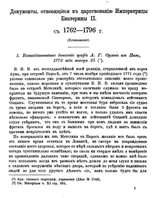 Документы, относящіеся къ царствованію Императрицы
1. Всеподдашѣйшее донесете графа А. Г. Орлова изъ Пизы,
1772 года января 25 (').
В. И. В. изъ всеподданнѣйшей моей реляціи, отправленной изъ порта
Аузы, при островѣ Паросѣ, отъ 7 числа ноября прошедшаго 1771 года (2)
уповаю соизволили уже усмотрѣть обстоятельное описаніе моего произ-
шествія, каково морскими и сухопутными В. И. В. силами произведено
было на островѣ Метелинѣ, котораго окончаніе служило ко вреду не-
пріятеля на будущую кампанію, при чемъ и мы имѣли несчастіе потерять
фрегатъ, называемый Санторинъ, на которомъ командовалъ лейтенантъ
Овцынъ. Случившаяся въ то время жестокая буря взбросила сіе судно
съ тремя якорями на берегъ, а хотя и посланы были 2 фрегата на
помощь, но ничего уже успѣть не могли, а только удалось имъ спасти
нѣсколько офицеровъ; о помянутомъ же лейтенантѣ Овдынѣ дошедшіе
слухи увѣряютъ, что онъ съ бывшими при немъ людьми по зажженіи
фрегата бросился въ воду и вышелъ на берегъ, гдѣ и взятъ былъ съ
прочими непріятелемъ въ плѣнъ.
По возвращеніи жъ изъ Метелина въ Паросъ желаніе мое было чрезъ
все зимнее время остаться въ Левантѣ, не смотря на поврежденное
состояніе моего здоровья, которое по мѣрѣ сильныхъ вѣтровъ и мокротныхъ
погодъ чувствительно ослабѣвало; но сколь ни твердое имѣлъ я намѣреніе
къ произведенію дальнихъ тамо операцій,. однакожъ не можно мнѣ было
того исполнить когда изъ разныхъ мѣстъ дошли до меня слухи и письма
о сильномъ вооруженіи вѣнскаго двора, который по увѣренію надежныхъ
людей не для. чего другаго дѣлаетъ сіе, какъ только будто бы для
Екатерины П.
съ г.
(ПРОДОЛЖЕНІЕ).
Арх. главнаго гидрограф, управленія (Дѣло № 1743).
(2) См. Матеріалы ч. X I стр. 681.
 