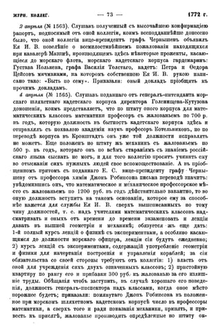 2 апргъля (№ 1563). Слушавъ полученный съ высочайшею конфирмаціею
^апортъ, подносимый отъ оной коллегіи, коимъ всеподданнѣйше донесено
было, что оной коллегіи виде-президентъ графъ Чернышевъ объявилъ
Ея И. В. повелѣніе о всемилостивѣйшемъ пожалованіи находящихся
при кавалерѣ Мазинѣ, производящемъ здѣсь нѣкоторые прожекты, касаю-
щіеся до морскаго флота, морскаго кадетскаго корпуса гардемаринъ:
Густава Нолькена, графа Василія Толстаго, кадетъ: Петра и Ѳедора
Цейсовъ мичманами, на которомъ собственною Ея 'И. В. рукою напи-
сано тако: «Выть по сему». Приказали: оный докладъ пріобщить къ
прочимъ докладамъ.
4 апрѣля (№ 1565). Слушавъ поданнаго отъ генералъ-интенданта мор-
скаго шляхетнаго кадетскаго корпуса директора Голенищева-Кутузова
доношенія, коимъ представляетъ, что по штату оного корпуса для мате-
матическихъ классовъ математики професоръ съ жалованьемъ по 700 р.
въ годъ, которую должность въ бытностъ кадетскаго корпуса здѣсь и
отправлялъ съ похвалою академіи наукъ професоръ Котельниковъ, но по
переводѣ корпуса въ Кронштадтъ онъ уже той должности исправлять
не можетъ. Еще положенъ по штату жъ механикъ съ жалованьемъ по
500 р. въ годъ, котораго онъ по всѣмъ стараніямъ съ знаніемъ россій-
скаго языка сыскать не могъ, и для того коллегію проситъ учинить ему
во отысканіи сихъ нужныхъ людей свое вспомоществованіе. А въ пріоб-
щенномъ притомъ съ поданнаго Е. С. виде-президенту графу - Черны-
шеву отъ профессора химіи Джонъ Робинсона письма переводѣ значитъ:
увѣдомившись онъ, что математическое и механическое профессорское мѣ-
сто съ жалованьемъ по 1200 руб. въ годъ дѣйствительно вакантно, то во
оную должность вступитъ на такомъ основаніи, которое ему за способ-
нѣе кажется для службы Ея И. В. сверхъ вышеписанныхъ по тому
чину должностей, т. е. надъ учителями математическихъ классовъ над-
сматривать и оныхъ отъ времени до времени экзаменовать и лекдіи
давать въ вышней геометріи и механикѣ; обязуется жъ еще дать:
1-й полный курсъ лекдій о физикѣ съ экспериментами, а особливо касаю-
щимся до должности морскаго офидера, лекдіи сіи будутъ ежедневно;
2) курсъ лекдій съ экспериментами, содержащій употребленіе геометріи
и физики для начертанія построенія и управленія кораблей; за сіи
обязательства со своей стороны требуютъ отъ коллегіи: 1) власть отъ
оной для учрежденія сихъ двухъ означенныхъ классовъ; 2) пристойную
квартиру по рангу его и прибавки 300 руб.- къ жалованью за его излиш-
ніе труды. Обѣщанія чтобъ заступить, въ случаѣ хорошаго его поведе-
нія, должность генералъ-ппспектора надъ классами, когда оное мѣсто
порожнее будетъ; приказали: помянутаго Джонъ Робинсона въ положен-
ное при морскомъ шляхетномъ кадетскомъ корпусѣ число въ профессоры
математики, а сверхъ того и ради показанія механики, принять, и при-
весть къ присягѣ, жалованье производить опредѣленные по штату ок-
 