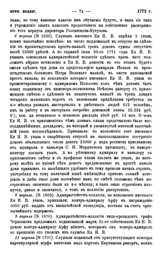 лады, по тому каковые классы имъ обучаемы будутъ, и какъ сіе такъ
и учрежденіе оныхъ классовъ предоставить на собственное распоряже-
ніе того корпуса директора Голеншцева-Кутузова.
6 апрѣля (№ 1626). Слушавъ именнаго Ея И. В. апрѣля 5 указа,
коимъ высочайше повелѣно: въ число подлежащей къ отпуску на сдѣла-
ніи въ кронштадтскомъ крестъ-каналѣ трехъ доковъ суммы отпустить
нынѣ 25000 рублей. А по справкѣ іюля 20-го 1771 года Ея И. В.
указать соизволила адмиралтейской коллегіи сдѣлать чрезъ кого под-
лежите вѣрное исчисленіе и Ея И. В. донести во что стоить будетъ
ежели сдѣлать три дока по иредставленію адмирала Нольса въ крон-
штадтскомъ болыпомъ Петра Великаго каналѣ, въ части называемой
кресте канала; во исполненіе котораго именнаго Ея И. В. указа по
прожектированному г. адмираломъ Нольсомъ какъ тѣмъ докамъ быть
плану поданному отъ инженеръ-полковника Неѣлова рапорту съ прило-
женною смѣтою о сдѣланіи въ помянутомъ каналѣ въ трехъ докахъ
четырехъ шлюзныхъ воротъ съ каменными придѣлками требуется на
4-е мѣсяда разныхъ мастеровыхъ и работныхъ людей 612 человѣкъ,
имъ за работу и на матеріалы потребно денежной казны 52.224 руб.
б'/а коп. да нечаянные и незапные расходы 4040 руб. 15 коп. О чемъ
Ея И. В. съ приложеніемъ тѣмъ докамъ плана представлено было все-
подданнѣйшимъ докладомъ, на который и упомянутый именной высочай-
шій указъ воспослѣдовалъ. Приказали: во исполненіе сего именнаго
Ея И. В. указа о скорѣйшемъ отпускѣ на вышепоказанное построеніе
доковъ объявленнаго числа денегъ 25000 р. подъ росписку присланному
отъ адмирала и кавалера С. И. Мордвинова пріемщику, въ каморъ-
контору послать указъ. А къ рѣченному адмиралу и кавалеру съ
приложеніемъ смѣты и съ профилью плана послать же указъ, по кото-
рому велѣть по пріемѣ тѣхъ денегъ предписанные въ крестѣ канала
доки приказать съ нынѣшняго удобнаго къ тому времени начать строить,
употребляя къ тому наличный нынѣ имѣющійся притомъ каналѣ мате-
ріалъ и дабы оные доки неотмѣнно какъ по смѣтѣ положено тѣмъ по-
строеніемъ окончены были въ 4-е мѣсяца; и какъ оные строеніемъ нач-
нутся, равно и окончатся, о томъ въ коллегію рапортовать.
9 апрѣля. (№ 1669). Адмиралтействъ-коллегія, во исполненіе имепнаго
Ея И. В. указа, приказали: контръ-адмиралу Арфу въ награжденіе
5000 руб. выдать отъ казначейской экспедиціи, поставя на счетъ чрез-
вычайныхъ издержекъ.
9 апрѣля (№ 1670). Адмиралтействъ-коллегіи вице-президенте графъ
Чернышевъ предложилъ подписанный марта 31-го собственною Ея И. В.
рукою контръ-адмиралу Арфу абшитъ, которымъ онъ контръ-адмиралъ
по прошенію его уволенъ изъ службы Ея И. В.
11 апрѣля (№ 1701). Слушали поданный отъ присутствующая конторы
партикулярной верфи капитана надъ портомъ Карташева рапорте, коимъ
 