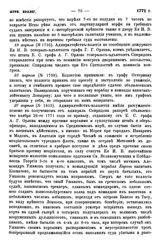 во извѣстіе рапортуете, что анрѣля 7-го по полудни въ 7 часовъ по
вскрытіи Невы рѣки льдомъ отъ партикулярной верфи на гребныхъ
судахъ экзерциція и с.-петербургской крѣпости также и двору Ея И. В.
изъ пушекъ пальбою по 5 выстрѣловъ салютація учинена, и въ надлежа-
щихъ мѣстахъ на перевозы гребныя суда выставлены.
19 апрѣля (№1716). Адмиралтействъ-колегія по соообщенію дежурнаго
Ея И. В. генералъ-адъютанта графа Г. Г. Орлова, коимъ увѣдомляетъ,
что штата Е. С. графа А. Г. Орлова генеральсъ-адъютантъ Спиридовъ
отправляется при немъ въ коммисію конгреса дворяниномъ посольства;
приказали: Спиридова числить при Его Сіятельствѣ въ коммисіи кон-
греса.
23 апріъля (№ 1758). Коллегіею приказали: къ графу Остерману
писать, что коллегія принявъ его просьбу и заступленіе во уваженіе,
а потому и отмѣняетъ прежнее свое опредѣленіе сдачею объявленнымъ
капитаномъ Палицынымъ порученнаго ему корабля и команды капитанъ-
лейтенанту Лопыреву; для чего и посланные указы, кои имъ графомъ
удержаны у себя, не отправляя къ нимъ возвратить.
27 апрѣля (№ 1853). Адмиралтействъ-колллегія имѣли разсужденіе:
понеже въ полученномъ отъ адмирала Спиридова рапортѣ объявлено:
что ноября 26-го 1771 года по приказу, отданному отъ Е. С. графа
А. Г. Орлова между прочими морскими и сухопутными штабъ и оберъ-
офицеры, находящимися въ Средиземномъ морѣ, по случаю бытія ихъ
въ военныхъ дѣйствіяхъ, а именно: въ Морей при городахъ Наваринъ
и Модонъ; въ Анатоліи при городѣ Чесьмѣ за сожженіе и истребленіе
непріятельскаго турецкаго флота, также въ островѣ Метелинѣ въ де-
сантѣ, за отличные и храбрые поступки и дѣла предъ прочими своею
братьею противу непріятеля, въ силу статута Ея И. В. высочайшею
монаршею милостію пожалованы орденами Св. Великомученика и Побѣдо-
носца Георгія 3-го и 4-го классовъ, въ томъ числѣ мичманъ Але-
ксандръ Ушаковъ получилъ; а командующій корабля Европа капитанъ
Клокачевъ, по бытности на томъ кораблѣ въ двухъ баталіяхъ, его
Ушакова рекомендуете весьма исправнымъ. Сверхъ же того коллегіи
будучи извѣстно, что оный Ушаковъ, бывъ на греческомъ неболыпомъ
суднѣ, называемомъ трекатръ, главнымъ командиромъ, съ одною сот-
нею солдатъ шлиссельбургскаго полка подъ командою ихъ капитана и
неболыпимъ числомъ албанцевъ, переходя отъ острова Капело къ Тасу,
въ виду крѣпости Лемноса, при совершенномъ безвѣтріи, остановились
неподвижно, въ каковомъ состояніи усмотря непріятель вышедъ нзъ
порта на одной галерѣ и четырехъ полугалерахъ въ великомъ числѣ
вооруженныхъ дульциніотовъ, главныхъ и въ тамошнихъ моряхъ разбой-
никовъ, имѣли баталію съ 4-хъ до 8-го часа, при которомъ случаѣ онъ
Ушаковъ своимъ хорошимъ распоряженіемъ и неустрашимостію чрезъ
безпрерывный продолжающійся огонь наполнилъ суда убитыми и ране-
 