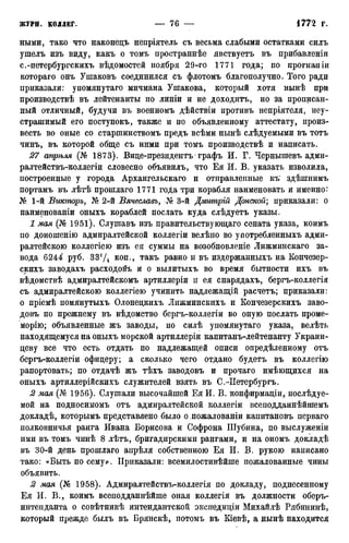 ными, тако что наконецъ непріятель съ весьма слабыми остатками силъ
ушелъ изъ виду, какъ о томъ пространнѣе явствуетъ въ прибавленіи
с.-петербургскихъ вѣдомостей ноября 29-го 1771 года; по прогнаніи
котораго онъ Ушаковъ соединился съ флотомъ благополучно. Того ради
приказали: упомянутаго мичмана Ушакова, который хотя иынѣ при
производствѣ въ лейтенанты по линіи и не доходитъ, но за прописан-
ный отличный, будучи въ военномъ дѣйствіи противъ непріятеля, неу-
страшимый его поступокъ, также и по объявленному аттестату, произ-
весть во оные со старшинствомъ предъ всѣми нынѣ слѣдуемыми въ тотъ
чинъ, въ которой обще съ ними при томъ производствѣ и написать.
27 апрѣля (№ 1873). Вице-президентъ графъ И. Г. Чернышевъ адми-
ралтействъ-коллегіи словесно объявилъ, что Ея И. В. указать изволила,
построенные у города Архангельскаго и отправленные къ~ здѣшнимъ
портамъ въ лѣтѣ прошлаго 1771 года три корабля наименовать и именно:
№ 1-й Викторъ, № 2-й Вячеславъ, 3-й Дмитрій Донской; приказали: о
наименованіи оныхъ кораблей послать куда слѣдуетъ указы.
1 мая (№ 1951). Слушавъ изъ правительствующаго сената указа, коимъ
по доношенію адмиралтейской коллегіи велѣно во уаотребленныхъ адми-
ралтейскою коллегіею изъ ея суммы на возобновленіе Лижминскаго за-
вода 6244х руб. 33!/4 КОП., такъ равно и въ издержанныхъ на Кончезер-
скихъ заводахъ расходовъ и о вылитыхъ во время бытности ихъ въ
вѣдомствѣ адмиралтейскомъ артиллеріи и ея снарядахъ, бергъ-коллегія
съ адмиралтейскою коллегіею учинить надлежащій расчетъ; приказали:
о пріемѣ помянутыхъ Олонецкихъ Лижминскихъ и Кончезерскихъ заво-
довъ по прежнему въ вѣдомство бергъ-коллегіи во оную послать проме-
морію; объявленные жъ заводы, по силѣ упомянутаго указа, велѣть
находящемуся на оныхъ морской артиллеріи капитанъ-лейтенанту Украин-
деву все что есть отдать по надлежащей описи опредѣленному отъ
бергъ-коллегіи офицеру; а сколько чего отдано будетъ въ коллегію
рапортовать; по отдачѣ жъ тѣхъ заводовъ и прочаго имѣющихся на
оныхъ артиллерійскихъ служителей взять въ С.-ІІетербургъ.
2 мая (№ 1956). Слушали высочайшей ЕяИ. В. конфирмаціи, послѣдуе-
мой на подносимомъ отъ адмиралтейской коллегіи всеподданнѣйшемъ
докладѣ, которымъ представлено было о пожалованіи капитановъ перваго
полковничья ранга Ивана Борисова и Софрона Шубина, по выслуженіи
ими въ томъ чинѣ 8 лѣтъ, бригадирскими рангами, и на ономъ докладѣ
въ 30-й день прошлаго апрѣля собственною Ея И. В. рукою написано
тако: «Быть по сему*. Приказали: всемилостивѣйше пожалованные чины
объявить.
2 мая (№ 1958). Адмиралтействъ-коллегія по докладу, поднесенному
Ея И. В., коимъ всеподданнѣйше оная коллегія въ должности оберъ-
интеиданта о совѣтникѣ интендантской экспедиціи Михайлѣ Рябининѣ,
который прежде былъ въ Брянскѣ, потомъ въ Кіевѣ, а нынѣ находится
 