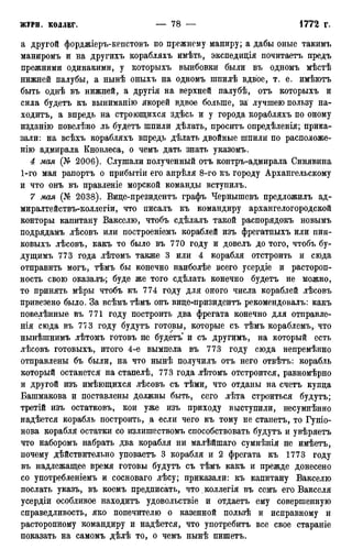 а другой форджіеръ-кепстовъ по прежнему маниру; а дабы оные такимъ
маниромъ и на другихъ корабляхъ имѣть, экспедиція почитаетъ предъ
прежними одинакими, у которыхъ вынбовки были въ одномъ мѣстѣ
нижней палубы, а нынѣ оныхъ на одномъ шпилѣ вдвое, т. е. имѣютъ
быть однѣ въ нижней, а другія на верхней палубѣ, отъ которыхъ и
сила будетъ къ выниманію якорей вдвое больше, за* лучшею пользу на-
ходитъ, а впредь на строющихся здѣсь и у города корабляхъ по оному
изданію повелѣно ль будетъ шпили дѣлать, проситъ опредѣленія; прика-
зали: на всѣхъ корабляхъ впредь дѣлать двойные шпили по расположе-
нію адмирала Кновлеса, о чемъ дать знать указомъ.
4 мая (№ 2006). Слушали полученный отъ контръ-адмирала Синявина
1-го мая рапортъ о прибытіи его апрѣля 8-го къ городу Архангельскому
и что онъ въ правленіе морской команды вступилъ.
7 мая (№ 2038). Вице-президентъ графъ Чернышевъ предложилъ ад-
миралтействъ-коллегіи, что писалъ къ командиру архангелогородской
конторы капитану Вакселю, чтобъ сдѣлалъ такой распорядокъ новымъ
подрядамъ лѣсовъ или построеніемъ кораблей изъ фрегатныхъ или пин-
ковыхъ лѣсовъ, какъ то было въ 770 году и довелъ до того, чтобъ бу-
дущимъ 773 года лѣтомъ также 3 или 4 корабля отстроить и сюда
отправить могъ, тѣмъ бы конечно наиболѣе всего усердіе и растороп-
ность свою оказалъ; буде же того сдѣлать конечно будетъ не можно,
то принять мѣры чтобъ къ 774 году для оного числа кораблей лѣсовъ
привезено было. За всѣмъ тѣмъ онъ виде-призидентъ рекомендовалъ: какъ
повелѣнные въ 771 году построить два фрегата конечно для отправле-
нія сюда въ 77 3 году будутъ готовы, которые съ тѣмъ кораблемъ,. что
нынѣшнимъ лѣтомъ готовъ не будетъ и съ другимъ, на который есть
лѣсовъ готовыхъ, итого 4-е вымпела въ 773 году сюда непремѣнно
отправлены бъ были, на что нынѣ получилъ отъ него отвѣтъ: корабль
который останется на стапелѣ, 773 года лѣтомъ отстроится, равномѣрно
и другой изъ имѣющихся лѣсовъ съ тѣми, что отданы на счетъ купда
Башмакова и поставлены должны быть, сего лѣта строиться будутъ;
третій изъ остатковъ, кои уже изъ приходу выступили, несумнѣнно
надѣется корабль построить, а если чего къ тому не станетъ, то Гуніо-
нова корабля остатки со излишествомъ способствовать будутъ и увѣряетъ
что наборомъ набрать два корабля ни малѣйшаго сумнѣнія не имѣетъ,
почему дѣйствительно уповаетъ 3 корабля и 2 фрегата къ 1773 году
въ надлежащее время готовы будутъ съ тѣмъ какъ и прежде донесено
со употребленіемъ и сосноваго лѣсу; приказали: къ капитану Вакселю
послать указъ, въ коемъ предписать, что .коллегія въ семъ его Вакселя
усердіи особливое находитъ удовольствіе и отдаетъ ему совершенную
справедливость, яко попечителю о казенной пользѣ и исправному и
расторопному командиру и надѣется, что употребить все свое стараніе
показать на самомъ дѣлѣ то, о чемъ нынѣ пишетъ.
 