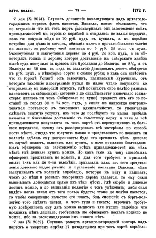 7 мая (№ 2054). Слушавъ доношеніе командующаго надъ архангело-
городскимъ портомъ флота капитана Вакселя, коимъ объявляетъ, что
по вступленіи его въ тотъ портъ разсматривалъ онъ заготовленіе всѣхъ
принадлежностей къ строенію кораблей и открылись не малыя передачи,
какъ то: покупка мѣди по 10 руб. пудъ въ кускахъ, а къ кораблю
потребно для дѣланія котловъ, обиванія мачтъ и прочаго большею частію
въ листахъ; за разбивку оной платится по 3 руб. 25 коп. съ пуда.
Экзеноутовыя и пакгоутовыя деревья по 4 руб. 24 коп. пудъ, а въ нѣ-
которыхъ годахъ и дороже; которое доставленіе жъ сибирскаго желѣза
нынѣ туда поступило за провозъ изъ Ярославля до Вологды по 8!/2> а с ъ
Вологды по 35 коп. съ пуда въ заплатою Демидовымъ денегъ обойдется
въ руб. пудъ, а нѣкоторые сорты и свыше рубля; а какъ онъ извѣстенъ
что въ городѣ Устюгѣ есть заводчикъ, называемый Курочкинъ, отъ
котораго тамошніе иностранные купцы не малое число покупаютъ ко
' отправленію въ заморскій отпускъ, гдѣ почитаютъ оное желѣзо равнымъ
качествомъ съ сибирскимъ (которою и по свидѣтельству кузнечнаго подма-
стерья явилось ни чемъ Сибирскаго не хуже), продаетъ онъ его по по-
став^ къ городу 88 и 75 коп. пудъ, а ежели жъ наивсегда контранк-
товаться поставкою къ тамошнему адмиралтейству, то уповательно
сдѣлаетъ знатную уступку, изъ чего де послѣдуетъ не малая прибыль
казенная и ближайшее доставленіе къ тамошнему порту; и какъ де всѣ
принадлежности покупаются въ томъ портѣ отъ перекупщиковъ съ боль-
шею передачею, почему онъ разсортировалъ всѣ матеріалы по способ-
ности мѣстъ, откуда что получить можно и представляетъ не повелитъ ли
коллегія сдѣлать ему довѣренность: буде что прежнихъ дѣнъ дешевле
въ случаѣ подаетъ, выписать или купить, а паче посылкою благонадеж-
ныхъ офицеровъ къ заготовленію всѣхъ принадлежностей изъ тѣхъ
мѣстъ гдѣ дешевле купить можно. Но какъ тамо къ тому способныхъ
офицеровъ представить не можетъ, и для того требуетъ о присылкѣ
оныхъ 4-хъ или до 6-ти человѣкъ; приказали: какъ изъ сего представ-
летя довольно видно раченіе и прилежаніе капитана Вакселя, чѣмъ
заслуживаете отъ коллегіи апробацію, которую къ нему и написать;
чтожъ до мѣди и разныхъ заморскихъ деревъ касается, то ему оныя
выписывать дозволяется прямо изъ тѣхъ мѣстъ, гдѣ скорѣе и дешевле
достать можно, а по выписаніи коллегію о томъ увѣдомить, дабы оная
видѣть могла какая отъ того польза будетъ; чтоже до желѣза касается,
то чтобы совершенно качество его узнать, безъ сношенія съ бергъ-кол-
легіею того сдѣлать нельзя, о чемъ туда и писать; впрочемъ требуе-
мую довѣренность ему дать можно выписать или купить надобное что
прежнихъ цѣнъ дешевле; требуемыхъ же офицеровъ послать конечно не
можно, ибо за раскомандированіемъ никого нѣтъ.
7 мая (№ 2059). Слушавъ рапорте архангелогородской конторы надъ
портомъ о умершемъ апрѣля 17 находящемся при томъ портѣ корабель-
 
