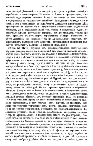 номъ мастерѣ Давыдовѣ и что достройку и спускъ кораблей способомъ
корабельныхъ подмастерьевъ Мальцова и Звягина присутствующей въ
конторѣ надъ портомъ капитанъ Ваксель возлагаетъ на свое попеченіе,
а содержащая де упомянутымъ мастёромъ Давыдовымъ команда служи-
телей и зсе происходящее по корабельной должности письменныя дѣла
препоручены въ содержаніе по старшинству корабельному подмастерью
Мальцеву, да и строющіеся нынѣ три, также и заложенный одинъ 66
пушечные корабли достройкою довѣрены ему же Мальцеву, требуя при
томъ присылки въ тотъ портъ корабельнаго мастера; приказали: на
мѣсто Давыдова, къ строенію у города Архангельскаго кораблей, изъ
корабельныхъ мастеровъ кого слѣдзгетъ, интендантской экспедиціи раз-
смотря представить коллегіи со мнѣніемъ немедленно.
11 мая (№ 2120). Слушавъ изъ архангелогородской конторы надъ
портомъ рапорта, коимъ на полученный отъ коллегіи указъ, по которому
велѣно было прислать рапортъ, по положенію тамошняго адмиралтейства
сверхъ нынѣ имѣющихся эленговъ можно ли еще оныхъ сколько нибудь
пріумножить и въ какихъ именно мѣстахъ и во что стать могутъ, положа
на планъ учинить смѣту; представляетъ, что хотя де при тамошнемъ
адмиралтействѣ отъ 6-го доку простое мѣсто къ прибавленію еще одного
дока и имѣется, точію нынѣ состоящая пристань рублена съ дна ряжемъ,
кои ряжи или тарасы отъ самой земли глубиною по 20 футъ. Къ тому жъ
по близости оной имѣется кранъ и во ономъ мѣстѣ строить эленга за-
тѣмъ не можно; другое мѣсто, за рѣчкой Курьей, хотя жъ для строенія
двухъ эленговъ имѣетъ быть довольно съ относомъ адмиралтейской куз-
ницы, въ разсз^жденш близости, чему и сочиненный планъ и одному
эленгу смѣта на 12502 руб. 80 коп. притомъ приложена; а по разсмот-
рѣнію де флота капитана Вакселя съ корабельнымъ и машиннымъ масте-
рами предвидятся нижеслѣдующія неудобства: противъ адмиралтейства
лежащій островъ Масеевъ, отъ котораго стремленіе воды въ половодіе
со льдомъ ударяетъ прямо на вновь назначенные на планѣ доки съ боль-
шимъ стремленіемъ, почему контора надъ портомъ не пріемлетъ смѣ-
лости удостовѣрить укрѣпленіе' сихъ мѣстъ, опасаясь могущихъ быть
во время вешнее поврежденій. Господинъ же генералъ-интендантъ Го-
ленищевъ-Кутузовъ, входя обще ,съ корабельными мастерами, бывшими
у города Архангельскаго, о показанномъ мѣстѣ въ разсмотрѣніе, сло-
весно коллегіи дбносилъ, что оное мѣсто дѣйствительно по всегдашнимъ
стремленіямъ въ большое половодіе, отъ котораго дѣлаются всегда на-
рубленнымъ ряжамъ болыпія вредности, къ расположенію тѣхъ эленговъ
неудобно; а за наилучшее признаютъ сдѣлать ихъ, начиная отъ нынѣш-
нихъ эленговъ вверхъ къ тому мѣсту, гдѣ офицерская караулка и кон-
торскій домъ состоитъ, сколько мѣсто дозволитъ, и буде глубина въ
спускѣ кораблей препятствіемъ быть не можетъ, а для той конторы и
караульной выбрать удобныя мѣста; на построеніе жъ здѣсь одного съ
 