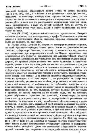каменною одеждою корабельнаго эленга сумма по смѣтѣ положена
12519 руб. 793Д коп-> а У города и на деревянной 12502 руб. 80 коп.,
приказали: въ помянутую контору надъ портомъ послать указъ, по ко-
торому велѣть о показанныхъ конторскомъ и караульнаго дому мѣстахъ
разсмотрѣть, и если они къ расположенію означенныхъ эленговъ ника-
кимъ препятствіемъ, а паче въ спускѣ кораблей быть не могутъ, въ
такомъ случаѣ учиня тому вновь планъ и смѣту представить на апро-
бацію коллегіи.
17 мая (№ 2206). Адмиралтействъ-коллегіи протоколистъ Лазаревъ
словесно доносилъ, что вице-президентъ графъ Чернышевъ отъ разсмат-
риванія и подписыванія дѣлъ за слабостію здоровья отказался; прика-
зали: сіе записать въ протоколъ.
17 мая (№ 2220). Слушавъ въ общемъ съ коммерцъ-коллегіею собраніи,
по силѣ правительствующаго сената указа, коимъ по доношенію астра-
ханскаго губернатора Бекетова, а къ нему по таковому жъ вступившему
отъ торгующаго при астраханскомъ портѣ въ ІГерсію купечества, кое
отказывается отъ нринятія присланныхъ изъ адмиралтейской коллегіи
изъ морскихъ служителей для управленія ихъ купеческими судами коман-
дировъ, по причинѣ якобы незнанія ихъ своей должности и худаго по-
веденія, равно и отъ произвожденія по чинамъ ихъ жалованья, а о доз-
воленіи имъ употреблять вмѣсто ихъ знаемыхъ лоцмановъ, о чемъ и онъ
губернаторъ согласовалъ; велѣно объ ономъ адмиралтейской обще съ
коммерцъ-коллегіею разсмотрѣніе учинить и представить правительствую-
щему сенату свое мнѣніе. А по выпискѣ значатся слѣдующія обстоятель-
ства: въ прошломъ 1752 года марта 17, по учрежденіи въ Астрахани
судовой компаніи, указомъ сената велѣно для управленія на собственныхъ
судахъ той кампаніи, по собственному ея требованію, определить отъ
адмиралтейства на всякое судно по подштурману и квартирмейстеру на
жалованье компаніи, по ихъ окладамъ, которые должны всѣ матеріалы
и припасы по своему искуству на тѣ морскія суда, кто на которомъ
будетъ обрѣтаться, требовать отъ компаніи, а подмастерья по своей
должности суда строить какъ указы и адмиралтейскій регламентъ по-
велѣваютъ, съ придачею къ нему корабельнаго дѣла плотниковъ и коно-
патчиковъ. И всѣхъ сихъ служителей оной компаніи содержать на своемъ
коштѣ, а онымъ судовымъ правителямъ на морскихъ судахъ съ вояжемъ
поступать по силѣ указовъ и регламента, а буде кто явится въ потеряніи
судна и припасовъ и въ неисправленіи своей должности, тѣхъ слѣдовать
въ конторѣ протекторской астраханскому губернатору обще съ морскими
служительми, и съ винными поступать по указамъ. Въ 1756 году августа
12 и 1757 г. іюля 19, да сентября 30 указами оногожъ правительствую-
щаго сената велѣно астраханскому губернатору крѣпкое и наиприлеж-
нѣйшее имѣть смотрѣніе, дабы отъ показанной астраханской морской
судовой компаніи для отправленія въ персидскіе порты товаровъ и про-
6
 
