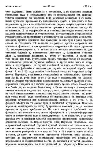 чаго содержаны были надежныя и исиравныя, а къ морскимъ вояжамъ
безопасныя суда и отиравлялибъ ихъ со определенными отъ адмирал-
тейства знающими въ морскомъ ходу морскими служители и съ запас-
ными судовыми припасами въ надлежащемъ грузѣ, а негодныхъ и без-
надежныхъ судовъ и съ необыкновеннымъ сверхъ палубъ грузомъ и безъ
запасныхъ припасовъ и съ лоцманами простыми мужиками отнюдь бы
не посылала. И по содержанію сихъ правительствующаго сената указовъ
коллегія адмиралтейская съ стороны своей, по требованіямъ астраханскихъ
губернаторовъ, въ предписанную учрежденную на Каспійскомъ морѣ астра-
ханскихъ купцовъ компанію для правленія на ихъ суда и ради строенія
судовъ на содержаніе той компаніи въ разныя времена отправила изъ
комплекта флотскаго и адмиралтейскаго штурмановъ 18, подштурмановъ
12, квартирмейстеровъ 4, и вмѣсто оныхъ матросъ достойныхъ 18, для
такелажа боцмана 1, подмастерья ластоваго 1, плотниковъ судоваго
дѣла 12, компаснаго десятника 1,—итого 67 теловѣкъ. А нынѣ изъ
того числа при тѣхъ купеческихъ судахъ числится только 20 человѣкъ,
а достальные разными случаями выбыли, а другіе чины, какъ то штур-
маны и подштурманы, по случаю нынѣшней въ нихъ надобности, взяты
въ Донскую флотилію и высланы для службы въ морской корабельный
флотъ. А въ 1762 году октября 7-го бывшей тогда въ Астрахани губер-
наторъ Нероновъ, прописывая состоявшійся за подписаніемъ собствен-
ныя Ея И. В. руки іюля 31-го 1762 года о произведеніи въ Персію,
Хиву и Бухарію торговли всѣми дозволенными россійскаго продукта и ино-
странными товарами и о имѣніи мореходныхъ судовъ всѣмъ невозбранно
и о бытіи двумъ портамъ Бакинскому и Зинзилинскому и о содержаніи
тамо на казенномъ иждевеніи по консулу указъ, требовалъ о присылкѣ туда,
въ силѣ вишеписанныхъ правительствующаго сената указовъ, къ буду-
щей тогда веснѣ, ради опредѣленія къ мореплаванію на купецкія суда
морскихъ служителей изъ благонадежныхъ людей; и въ 1765 г. въ
февралѣ мѣсяцѣ на тѣ самыя суда и нынѣшній губернаторъ Бекетовъ
морскихъ командировъ по числу будущихъ въ компаніи у астраханскаго
купечества судовъ требовалъ же. По силѣ которыхъ требованій изъ
флотскаго жъ комплекта штурманы офицерскаго и унтеръ-офицерскаго
ранга и подштурманы туда и командированы. А въ прошломъ 1766 году
февраля отъ 3 коммерцъ-коллегія присланною промеморіею приписывая
доношеніе бывшаго въ Персіи консула Ильи Игумнова объявляла, что
астраханской купеческой торговой судовой компаніи по тогдашнимъ ея
самымъ плохимъ торгамъ, какъ отъ оной компаніи представлено, послѣдо-
вало великое раззореніе и что еще въ 764 и 765 годахъ вовсе погибло
4 судна, да одно съ великимъ купечеству убыткомъ едва спаслось;
которыя де приключенія послѣдовали единственно отъ незнанія въ
мореплаваніи и обращающихся всегда въ пьянствѣ и шумствѣ судовыхъ
морскихъ командировъ, да и астраханскій де губернаторъ Бекетовъ на
 