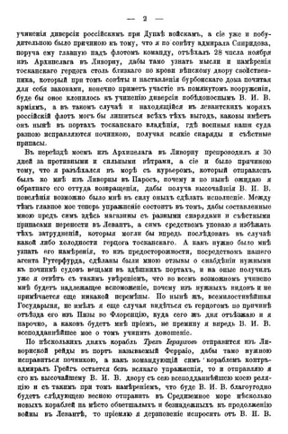 учиненія диверсіи россійскимъ при Дунаѣ войскамъ, a сіе уже и побу-
дительного было причиною къ тому, что я по совѣту адмирала Спиридова,
поруча ему главную надъ флотомъ команду, отъѣхалъ 28 чпсла ноября
изъ Архипелага въ Ливорну, дабы тамо узнать мысли и намѣренія
тосканскаго герцога столь близкаго по крови вѣнскому двору свойствен-
ника, который при томъ совѣты и наставленія бурбонскаго дома почитая
для себя законами, конечно приметъ участіе въ помянутомъ вооруженіи,
буде бы оное клонилось къ учиненію диверсіи побѣдоноснымъ В. И. В.
арміямъ, а въ такомъ случаѣ и находящійся въ левантскихъ моряхъ
россійскій флотъ могъ бы лишиться всѣхъ тѣхъ выгодъ, каковы имѣетъ
онъ нынѣ въ портахъ тосканскаго владѣнія, гдѣ военныя наши суда
разною исправляются починкою, получая всякіе снаряды и съѣстные
припасы.
Въ переѣздѣ моемъ изъ Архипелага въ Ливорну препроводилъ я 30
дней за противными и сильными вѣтрами, а сіе и было причиною
тому, что я разъѣхался въ морѣ съ курьеромъ, который отправленъ
былъ ко мнѣ изъ Ливорны въ Паросъ, почему и по нынѣ ожидаю я
обратнаго его оттуда возвращенія, дабы получа высочайшія В. И. В.
повелѣнія возможно было мнѣ въ силу оныхъ сдѣлать исполненіе. Между
тѣмъ главное мое теперь упражненіе состоитъ въ томъ, дабы составленные
мною предъ симъ здѣсь магазины съ разными снарядами и съѣстными
припасами перенести въ Левантъ, а симъ средствомъ уповаю я избѣжать
тѣхъ затрудненій, которыя могли бы впредь послѣдовать въ случаѣ
какой либо холодности герцога тосканскаго. А какъ нужно было мнѣ
узнать его намѣренія, то изъ предосторожности, посредствомъ нашего
агента Рутерфурда, сдѣланы были мною отзывы о снабдѣніи нужными
къ починкѣ судовъ вещьми въ здѣшнихъ портахъ, и на оные получилъ
уже я отвѣтъ съ такимъ увѣреніемъ, что во всемъ возможномъ учинено
мнѣ будетъ надлежащее вспоможеніе, почему изъ нужныхъ видовъ и не
примѣчается еще никакой перемѣны. По нынѣ жъ, всемилостивѣйшая
Государыня, не имѣлъ я еще случая видѣться съ герцогомъ по причинѣ
отъѣзда его изъ Пизы во Флоренцію, куда сего жъ дня отъѣзжаю и я
нарочно, а каковъ будетъ мнѣ пріемъ, не премину я впредь В. И. В.
всеподданнѣйшее мое о томъ учинить доношеніе.
По нѣсколькихъ дняхъ корабль Трехъ Іерарховъ отправится изъ Ли-
ворнской рейды въ портъ называемый Ферраіо, дабы тамо нужною
исправиться починкою, а какъ командующій симъ ' кораблемъ контръ-
адмиралъ Грейгъ остается безъ всякаго упражненія, то и отправляю я
его къ высочайшему В. И. В. двору съ сею всеподданнѣйшею моею реля-
цію и съ такимъ при томъ намѣреніемъ, что буде В. И. В. благоугодно
будетъ слѣдующею весною отправить въ Средиземное море нѣсколько
новыхъ кораблей на мѣсто обветшалыхъ и безнадежныхъ къ продолженію
войны въ Левантѣ, то пріемлю я дерзновеніе испросить отъ В. И. В.
 