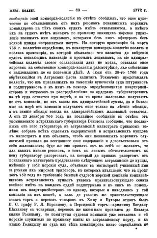 сообщеніе оной коммерцъ-коллегіи въ отвѣтъ сообщилъ, что оное купе-
чество по объявленнымъ отъ нихъ резонамъ показанныхъ морскихъ
командировъ на тѣхъ своихъ судахъ имѣть отказываются, а вмѣсто
ихъ на судахъ имѣть желаютъ по прежнему знающихъ морское управ-
леніе наемныхъ ими лоцмановъ, которыми безъ нихъ офицеровъ безъ
всякой нужды исправляться могутъ. На которую промеморію 24 марта
766 г. коллегіею опредѣлено, въ помянутую коммерцъ-коллегію послать и
послана промеморія, въ которой объявлено: что касается до ввѣренія
судовъ незнающимъ навигаціи и простымъ лоцманамъ, на сіе адмирал-
тейская коллегія своего согласованія дать не могла, оставляя оное
впрочемъ на собственное коммерцъ-коллегіи разсмотрѣніе, яко собственно
о надлежащемъ до ея попеченія дѣлѣ. А іюля отъ 28-го 1766 года
обрѣтающійся въ Астрахани флота капитанъ Токмачевъ представлялъ
коллегіи, что изъ присланныхъ на тамошнія купеческія суда пггурмановъ
и подштурмановъ и къ нимъ въ помощь опредѣляющихся квартирмей-
стеровъ и матросовъ за распредѣленіями по ордерамъ губернаторскимъ
на тѣ суда остаются при портѣ, и на то время жалованье получаютъ
не отъ компаніи, но изъ казны изъ адмиралтейской суммы, да и бывае-
мые на морѣ отъ компаніи получаютъ оное только на лѣтніе мѣсяцы,
а въ зимніе мѣсяцы всегда на адмиралтейскомъ жалованьѣ остаются.
А отъ 23 декабря 766 года на посланное сообщеніе въ отвѣтъ отъ
упоминаемаго астраханскаго губернатора Бекетова сообщено, что послан-
нымъ отъ него губернатора въ астраханскій магистрата приказомъ ве-
лѣно: собравъ всѣхъ судовыхъ содержателей и астраханскихъ купцовъ
въ магистратъ и имъ объявить, чтобъ они показанныхъ морскихъ слу-
жителей приняли :ра всегдашнее свое содержаніе и довольствовали отъ
себя жалованьемъ; буде же они принять ихъ къ себѣ не желаютъ, то
для какихъ именно резоновъ, о томъ съ яснымъ обстоятельствомъ къ
нему губернатору рапортовать, на который де приказъ рапортомъ отъ
показаннаго магистрата* представлено слѣдующее: астраханскіе де купцы,
имѣющіе у себя морскія суда, объявили въ магистратѣ учиненный ими
за руками ихъ мирской приговоръ, въ которомъ изъяснено: что въ пропг
ломъ 752 году на требованіе бывшей судовой морской компаніи компаней-
щиковъ астраханскихъ купцовъ указомъ правительствующаго сената
велѣно: имѣть на каждомъ суднѣ подштурмана и къ нимъ въ помощ-
ники изъ квартирмейстеровъ по одному, которые и находились у той
компаніи на ихъ коштѣ, а какъ де указомъ же правительствующаго
сената торгъ и перевозъ товаровъ въ Хиву и Бухары отданъ былъ
Е. С. графу Р. Л. Воронцову, а Персидскій торгъ—армянину Богдану
Шаханову съ товарищи, перевозъ же казеннаго провіанта до Кизляра
князю Голицыну, то помянутая судовая компанія уже оставлена и тѣ
морскіе служители по прежнему взяты къ астраханскому порту, и къ
князю Голицыну на суда изъ тѣхъ командировъ никто опредѣляемъ нѳ
*
 
