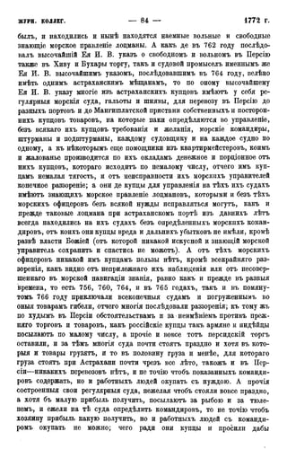 былъ, и находились и нынѣ находятся наемные вольные и свободные
знающіе морское правленіе лоцманы. А какъ де въ 762 году послѣдо-
валъ высочайшій Ея И. В. указъ о свободномъ и вольномъ въ Персію
также въ Хиву и Бухары торгу, такъ и судовой промыселъ именнымъ же
Ея И. В. высочайшимъ указомъ, послѣдовавшимъ въ 764 году, велѣно
имѣть однимъ астраханскимъ мѣщанамъ, то по оному высочайшему
Ея И. В. указу многіе изъ астраханскихъ купцовъ имѣютъ у себя ре-
гулярныя морскія суда, гальоты и шнявы, для перевозу въ ІІерсію до
разныхъ портовъ и до Мангишлатской пристани собственныхъ и посторон-
нихъ купцовъ товаровъ, на которые паки опредѣляются во управленіе,
безъ всякаго ихъ купцовъ требованія и желанія, морскіе командиры,
штурманы и подштурманы, каждому судовщику и на каждое судно по
одному, а къ нѣкоторымъ еще помощники изъ квартирмейстеровъ, коимъ
и жалованье производится по ихъ окладамъ денежное и порціонное отъ
нихъ купцовъ, котораго исходитъ по немалому числу, отчего имъ куп-
цамъ немалая тягость, и отъ неисправности ихъ морскихъ управителей
конечное раззореніе; а они де купцы для управленія на тѣхъ ихъ судахъ
имѣютъ знающихъ морское правленіе лоцмановъ, которыми и безъ тѣхъ
морскихъ офицеровъ безъ всякой нужды исправляться могутъ, какъ и
прежде таковые лоцмана при астраханскомъ портѣ изъ давнихъ лѣтъ
всегда находились на ихъ судахъ безъ опредѣленныхъ морскихъ коман-
дировъ, отъ коихъ они купцы вреда и дальнихъ убытковъ не имѣли, кромѣ
развѣ власти Божіей (отъ которой никакой искусной и знающій морской
управитель сохранить и спастись не можетъ). А отъ тѣхъ морскихъ
офицеровъ никакой имъ купцамъ пользы нѣтъ, кромѣ всекрайняго раз-
зоренія, какъ видно отъ неприлежнаго ихъ наблюденія или отъ несовер-
шеннаго въ морской навигаціи знанія, равно какъ и прежде въ разныя
времена, то есть 756, 760, 764, и въ 765 годахъ, такъ и въ помяну-
томъ 766 году приключали всеконечныя судамъ и погруженнымъ во
оныя товарамъ гибели, отчего многія иослѣдовали раззоренія; къ тому жъ
по худымъ въ Персіи обстоятельствамъ и за неимѣніемъ противъ преж-
няго торговъ и товаровъ, какъ россійскіе купцы такъ армяне и индѣйцы
посылаютъ по малому числу, а прочіе и вовсе тотъ персидскій торгъ
оставили, и за тѣмъ многія суда почти стоятъ праздно и хотя въ кото-
рыя и товары грузятъ, и то въ половину груза и менѣе, для котораго
груза стоятъ при Астрахани почти чрезъ все лѣто, такожъ и въ ГІер-
сіи—никакихъ перевозовъ нѣтъ, и не точію чтобъ показанныхъ команди-
ровъ содержать, но и работныхъ людей окупать съ нуждою. А прочія
состроенныя свои регулярныя суда, нежелая чтобъ стояли вовсе праздно,
а хотя бъ малую прибыль получить, посылаютъ за рыбою и за тюле-
немъ, и ежели на тѣ суда опредѣлить командировъ, то не точію чтобъ
хозяину прибыль какую получить, но и работныхъ людей съ команди-
ромъ окупать не можно; чего ради они купцы и просили дабы
 
