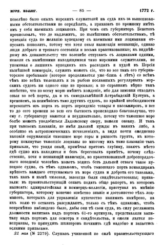 повелѣно было оныхъ морскихъ служителей на суда ихъ за вышеписан-
ными обстоятельствами не определять, а приказать по прежнему имѣть
имъ у себя наемныхъ лоцмановъ. При чемъ онъ губернаторъ Бекетовъ
прописывалъ, что де надлежитъ, по нынѣшнимъ обстоятельствам^ тѣ
купедкія суда по желанію купецкому съ наемными ими лоцманами от-
пускать позволить, потому что хотя оныя навигаціи незнающіе, однако
люди добраго и трезваго состоянія и весьма практикованные; къ виднѣй-
ріему жъ доказательству что полезнѣе отпускать съ лоцманами одними,
нежели съ нынѣшними находящимися тамо морскими служителями, не
упоминая о лишнихъ купецкихъ ихъ расходахъ и худой въ Персіи
нынѣшией коммерціи, служить можетъ сіе, что во все тамъ его губерна-
торское пребываніе (которое продолжается уже-близь 4 лѣтъ) со всѣмъ
тѣмъ изо всѣхъ тюленьихъ и за рыбою посланныхъ регулярныхъ мор-
скихъ судовъ ни одного еще не пропало; а по справкамъ вѣрно тамъ
извѣстно, что по всему морю имѣютъ хожденіе, ибо для зимовки отходятъ
оныя во всѣ порты, да и въ самодальнѣйшій Астрабадскій Култукъ, а
временемъ, за неимѣніемъ тамо другихъ судовъ, по крайней необходимости
перевозятъ изъ порта въ портъ персидскіе товары и пассажировъ, и все
то до сего времени во всю его бытность происходило благополучно, что
ему г. губернатору кажется и неудивительно, потому что тамошнее море
болѣе можетъ уподобиться Ладожскому озеру, нежели океану. И такъ
при таковомъ плаваніи, не имѣя дальней нужды въ какихъ либо, а
особливо въ астрономическихъ исчисленіяхъ, а видя почти ежедневно
высокія окружающія тамошнее море горы и разность грунта, къ кото-
рому помянутые тамошніе лоцманы по многому ихъ тамо плаванію такъ
привыкли, что увидя оный, примѣчая притомъ глубину, знаютъ мѣсто
гдѣ судно ихъ находится и безъ береговыхъ примѣтъ, почему слѣд-
ственно, хотя и незнающій навигаціи, но практикованный добропорядоч-
наго поведенія человѣкъ можетъ водить безъ дальней отваги такое ку-
пецкое судно, съ тѣмъ однакожъ, чтобъ тамошняго порта командирамъ
крѣпость каждаго отпускаемаго въ море судна и доброта его такелажа,
такъ какъ и нынѣ тюленьи, завсегда были свидетельствованы; прика-
зали: въ правительствующій сенатъ подать обще рапортъ, въ которомъ
написать: адмиралтейская и коммерцъ-коллегіи, приступая къ мнѣнію
губернатора, которому конечно извѣстно знаніе ж достоинство тѣхъ лоц-
мановъ, которыхъ для управленія купечество нанимать намѣрено, на
ихъ волю то оставить разсуждаютъ, только съ тѣмъ однакожъ, чтобъ
непремѣнно наблюдено было, дабы они тѣ свои суда, въ силу регламента
должности капитана надъ портомъ 61-го артикула, представляли капи-
тану надъ портомъ для осмотра и свидетельства, и ежели явятся не-
исправны, то принудить шхиперовъ починить гдѣ надобно и запастись
вдякими припасами.
21 мая (№ 2279). Слушавъ учиненной по силѣ правительствующаго
 