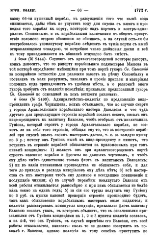 казну 66-ти пушечный корабль, въ разсужденіи того что нынѣ вода
снизивается, дабы тѣмъ не упустить воду для спуска съ эленга и про-
водки того корабля къ порту, конторою надъ портомъ и контръ-адми-
раломъ Сенявинымъ и съ корабельными капитанами въ общемъ присут-
ствіи положено второю обшивкою не обшивать, а на случай есть-ли бы
востребовалось упомянутому кораблю слѣдовать въ чужіе порты съ нынѣ
отправляющеюся эскадрою, то потребное число дюймовыя доски и всѣ
къ тому принадлежности къ обшивкѣ отпущено быть имѣетъ.
1 гюня (№ 2444). Слушавъ отъ архангелогородской конторы рапорта,
коимъ доноситъ, что по рапорту корабельнаго. подмастерья Машова въ
той конторѣ определено: имѣющійся при томъ портѣ гукоръ Св. Саввашій
за всекрайнею ветхостію для разломки завесть въ рѣчку Соломбалку и
поставивъ къ мели разружить, такелажъ и прочіе припасы и матеріалы
положить куда принадлежите въ удобныя мѣста, а о разломкѣ оного
гукора требуете отъ коллегіи повелѣнія; приказали: предписанный гукоръ
Св. Савватій по описанной въ немъ ветхости разломать.
6 гюня (№ 2499). Адмиралтействъ-коллегія по предложенію вице-
президента графа Чернышева, коимъ объявляетъ, что по случаю смерти
у города Архангельскаго корабельнаго мастера Давыдова и что туда
другаго для предъидущаго строенія кораблей послать некого, писалъ онъ
вице-президенте къ капитану Вакселю, чтобъ отобралъ отъ англичанина
Гуніона, который строите у города Архангельскаго корабли, не воз-
метъ ли на себя того строенія, обѣщая ему то, что за построеніе кораб-
лей при спускѣ оныхъ своимъ мастерамъ дается, т. е. за каждую пушку
по 3 р.; почему онъ Гуніонъ нынѣ къ вице-президенту и пишете, что
вступить въ строеніе кораблей обязывается на приложенныхъ при томъ
письмѣ кондиціяхъ: 1) желаетъ онъ при архангелогородскомъ портѣ
строить казенные корабли и фрегаты по даннымъ чертежамъ, и чтобъ
ему дѣло имѣть единственно только флота съ капитаномъ Вакселемъ;
2) ни въ какія письменныя производства не обязываете себя, и для
того до прихода и расхода матеріаловъ ему дѣла нѣтъ; 3) всѣ мастер-
ства съ ихъ мастерами чтобъ ему должное и всегдашнее повиновеніе и
послушаніе чинили; 4) въ случаѣ перемѣны помянутаго Вакселя отъ
всей работы отказывается равномѣрно и при немъ обязывается не болѣе
какъ токмо на одинъ годъ; 5) за сіи его труды получить ему Гуніону
по 3 руб. съ пушки каковой препорціи строеніе производимо будетъ,
такъ какъ обыкновенно корабельнымъ мастерамъ оные выдаются; и
коллегія разсматривавъ помянутыя кондиціи, приказали: флота капитану
Вакселю послать указъ, въ которомъ объявить, что съ означенными при-
сланными отъ Гуніона кондиціями на 1, 2 и 3 пункты коллегія согласна,
а на 4-й, что онъ Гуніонъ, въ случаѣ перемѣны его Вакселя, отъ всей
работы отказывается, написать: сколь то не должно послужить къ по-
хвалѣ г. Вакселя, однако коллегія къ тому совсѣмъ приступить не
 