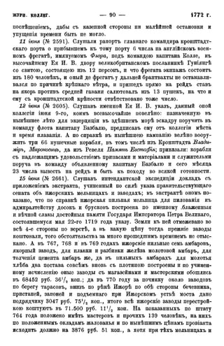 поспѣшеніемъ, дабы съ казенной стороны ни малѣйшей остановки и
упущенія времени быть не могло.
11 гюня (№ 2591). Слушали рапортъ главнаго командира кронштадт-
скаго порта о прибывшемъ къ тому порту 6 числа на англійскомъ воен-
номъ фрегатѣ, имянуемомъ Флора, подъ командою капитана Колле, къ
высочайшему Ея И. В. двору великобританскомъ посланникѣ Гуніянгѣ
со свитою, состоящею изъ 12 персонъ, и что фрегата экипажъ состоитъ
изъ 180 человѣкъ, и оный де фрегатъ у дальней брантвахты не останавли-
вался по причинѣ крѣпкаго вѣтра, и пришедъ прямо на рейдъ ставъ
на якорь противъ средней гавани салютовалъ изъ 13 пушекъ, на что и
ему съ кронштадтской крѣпости отвѣтствовано тоже число.
12 гюня (№ 2605). Слушавъ именной Ея И. В. указъ, данный оной
коллегіи іюня 9-го, коимъ всевысочайше повелѣно: назначенную въ
нынѣшнее лѣто для экзерциціи въ здѣшнемъ морѣ эскадру поручить въ
команду флота капитану Базбалю, предписавъ ему отъ коллегіи мѣста
и время плаванія. А по справкѣ въ нынѣшнею кампанію велѣно воору-
жить три 66 пушечные корабля, въ томъ числѣ изъ Кронштадта Влади-
міръ, Мироносицъ, да изъ Ревеля Память Евстафія; приказали: корабли
съ надлежащимъ удовольствіемъ припасами и матеріалами и служительми
поруча въ команду объявленному капитану Базбалю и сего мѣсяда
23 числа вывесть на рейдъ и быть къ походу во всякой готовности.
15 гюня (№ 2661). Слушавъ интендантской экспедиціи докладъ съ
приложеніемъ экстракта, учиненный по силѣ указа правительствующая
сената объ ижорскихъ мельницахъ и заводахъ; въ экстрактѣ ономъ по-
казано, что по справкѣ ижорская пильная мельница для пилованія къ
адмиралтейству досокъ и брусковъ построена по именному .блаженныя
и вѣчной славы достойныя памяти Государя Императора Петра Великаго,
состоявшемуся мая 22-го 1719 года указу. Земли къ ней отмежевано во
всѣ 4-е стороны по верстѣ, а въ какую цѣну тогда прежніе заводы
коштовали, того обстоятельства, за много прошедшимъ временемъ не отыс-
кано. А въ 767, 768 и въ 769 годахъ ижорскіе пильные семь амбаровъ,
якорный заводъ, для плавки и разбивки желѣза молотовой амбаръ, для
толченія цемента амбаръ же, да въ пильныхъ амбарахъ для молотья
хлѣба два постава совсѣмъ вновь съ плотиною построены и по учинен-
ному исчисленію оные заводы съ магазейнами и мастерскими обошлись
въ 68452 руб. 36У2 коп.; да въ 770 году за починку около заводовъ
по берегу тарасовъ, внизъ по рѣкѣ Ижорѣ по обѣ стороны бечевника,
пристаней, запоней и подъемнаго при Ижорскомъ устьѣ моста дано
подрядчику 3047 руб. 751/2 коп., итого всѣ ижорскіе заводы перестрой-
кою коштуютъ въ 71.500 руб. 11х/2 к о п - На показанныхъ по штату
764 года положено имѣть мастеровъ и прочихъ 139 человѣкъ, на нихъ
по положеннымъ окладамъ жалованья и по нынѣшнимъ цѣнамъ провіанта
исходить должно на 3876 руб. 51 коп., а хотя при тѣхъ мельницахъ и
 