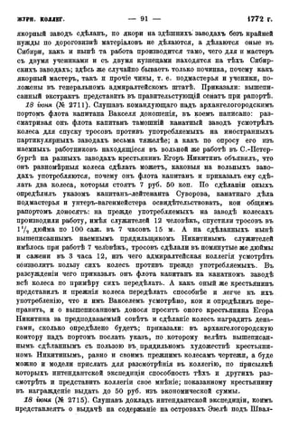 якорный заводъ сдѣланъ, но якори на здѣшнихъ заводахъ безъ крайней
нужды по дороговнзнѣ матеріаловъ не дѣлаются, а дѣлаются оные въ
Сибири, какъ и нынѣ та работа производится тамо, чего для и мастеръ
съ двумя учениками и съ двумя кузнецами находятся на тѣхъ Сибир-
скихъ заводахъ; здѣсь же случайно бываетъ только починка, почему какъ
якорный мастеръ, такъ и прочіе чины, т. е. подмастерья и ученики, по-
ложены въ генеральномъ адмиралтейскомъ штатѣ. Приказали: вышепи-
санный экстрактъ представить въ правительстующій сенатъ при рапортѣ.
18 гюня (№ 2711). Слушавъ командующаго надъ архангелогородскимъ
портомъ флота капитана Вакселя доношенія, въ коемъ написано: раз-
сматривая онъ флота капитанъ тамошній канатный заводъ усмотрѣлъ
колеса для спуску тросовъ противъ употребляемыхъ на иностранныхъ
партикулярныхъ заводахъ весьма тяжелѣе; а какъ по опросу его изъ
наемныхъ работниковъ находящіеся въ вольной же работѣ въ С.-Петер-
бургѣ на разныхъ заводахъ крестьянинъ Егоръ Никитинъ объявилъ, что
онъ равномѣрныя колеса сдѣлать можетъ, каковыя на вольныхъ заво-
дахъ употребляются, почему онъ флота капитанъ и приказалъ ему сдѣ-
лать два колеса, которыя стоятъ 7 руб. 50 коп. По сдѣланіи оныхъ
опредѣлилъ указомъ капитанъ-лейтенанта Суворова, канатнаго дѣла
подмастерья и унтеръ-вагенмейстера освидетельствовать, кои общимъ
рапортомъ доносятъ: на прежде употребляемыхъ на заводѣ колесахъ
производили работу, имѣя служителей 12 человѣкъ, спустили тросовъ въ
17а дюйма по 100 саж. въ 7 часовъ 15 м. А на сдѣланныхъ нынѣ
вышеписаннымъ наемнымъ прядилыцикомъ Никитинымъ служителей
имѣлось при работѣ 7 челЬвѣкъ, тросовъ сдѣлали въ помянутые же дюймы
и сажени въ 3 часа 12, изъ чего адмиралтейская коллегія усмотрѣть
соизволитъ пользу сихъ колесъ противъ прежде употребляемыхъ. Въ
разсужденіи чего приказалъ онъ флота капитанъ на канатномъ заводѣ
всѣ колеса по примѣру сихъ передѣлать. А какъ оный же крестьянинъ
представилъ и прежнія колеса передѣлать способнѣе и легче къ ихъ
употребление, что и имъ Вакселемъ усмотрѣно, кои и опредѣлилъ пере-
править, и о вышеписанномъ донося проситъ оного крестьянина Егора
Никитина за предподаваемый совѣтъ и сдѣланіе колесъ наградить день-
гами, сколько опредѣлено будетъ; приказали: въ архангелогородскую
контору надъ портомъ послать указъ, по которому велѣть вышеписан-
нымъ сдѣланнымъ съ пользою въ прядильномъ художествѣ крестьяни-
номъ Никитинымъ, равно и своимъ прежнимъ колесамъ чертежи, а буде
можно и модели прислать для разсмотрѣнія въ коллегію, по гірисылкѣ
которыхъ интендантской экспедиціи способность тѣхъ и другихъ раз-
смотрѣть и представить коллегіи свое мнѣніе; показанному крестьянину
въ награжденіе выдать до 50 руб. изъ экономической суммы.
18 гюня (№ 2715). Слушавъ докладъ интендантской экспедиціи, коимъ
представлеятъ о выдачѣ на содержаніе на островахъ Эзелѣ подъ Швал-
 