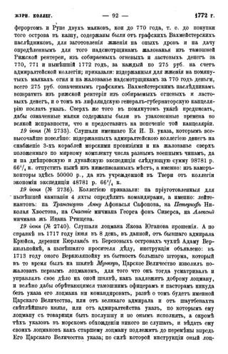 ферортомъ и Руне двухъ маяковъ, кои до 770 года, т. е. до покупки
того острова въ казну, содержаны были отъ графскихъ Вахмейстерскихъ
наслѣдниковъ, для заготовленія .жженія на оныхъ дровъ и на дачу
опредѣленнымъ для того надсмотрщикамъ жалованья изъ тамошней
Рижской рентереи, изъ собираемыхъ огневыхъ и ластовыхъ денегъ за
770, 771 и нынѣшній 1772 годъ, за каждый по 275 руб. на счетъ
адмиралтейской коллегіи; приказали: издержанныя для жженія на помяну-
тыхъ маякахъ огня и на жалованье надсмотрщикамъ за 770 годъ деньги,
всего 275 руб. означеннымъ графскимъ Вахмейстерскимъ наслѣдникамъ
возвратить изъ рижской рентеріи изъ собираемыхъ огневыхъ и ласто-
выхъ денегъ, и о томъ въ лифляндскую генералъ-губернаторскую канцеля-
рію послать указъ. Сверхъ же того въ помянутомъ указѣ предписать,
дабы означенные маяки содержаны были въ узаконенные времена во
всякой исправности, что и предоставить на попеченіе той канцеляріи.
19 гюня (№ 2733). Слушали именнаго Ея И. В. указа, которымъ все-
высочайше повелѣно: издержанныхъ адмиралтейскою коллегіею денегъ на
снабженіе 3-хъ кораблей морскими провизіями и на жалованье сверхъ
положеннаго по мирному комплекту числа разнымъ военнымъ чинамъ, да
и на днѣпровскую и дунайскую экспедиціи слѣдующую сумму 98781 р.
66Ѵ4 к. отпустить нынѣ изъ нижеписанныхъ мѣстъ, а именно: изъ камеръ-
конторы здѣсь 50000 р., да изъ учрежденной въ Твери отъ коллегіи
экономіи экспедиціи 48781 p. 66*/4 к.
19 іюня (№ 2736). Коллегіею приказали: на пріуготовленныя для
нынѣшней кампаніи 4 яхты определить командирами, а именно: лейте-
нантовъ: на Транспортъ Анну Афонасья Сафонова, на Петерюфь Ни-
колая Хвостова, на Счастье мичмана Георга фонъ Сиверса, на Алексгъй
мичмана жъ Ивана Ртищева.
19 гюня (№ 2740). Слушали лоцмана Якова Юганова прошенія. А по
справкѣ въ 1717 году іюня въ 8 день, въ данной, отъ бывшаго адмирала
Крюйса, деревни Кюрлаксъ въ Березовыхъ островахъ чухнѣ Адаму Вер-
кюльпойкѣ, а нынѣшняго просителя дѣду, инструкціи объявлено: въ
1713 году оного Веркюляпойку въ бытность болыпаго шторма, который
въ то время былъ на шнявѣ Мункеръ, Царское Величество изволилъ по-
жаловать первымъ лоцманомъ, для того что онъ тогда усматривалъ и
управлялъ свое дѣло на оной шнявѣ, какъ надлежитъ доброму лоцману,
и велѣно дабы обрѣтающимся тамошнимъ офицерамъ и пасторамъ никуда
безъ указа его лоцмана ни командировать, развѣ о томъ будетъ именной
Царскаго Величества, или отъ великаго адмирала и отъ шаутбенахта
свѣтлѣйшаго князя, или отъ адмиралтейства указъ, по которымъ ему
лоцману съ товарищи быть послушну и по онымъ исполнять, а окромѣ
тѣхъ указовъ въ морскомъ обхожденіи никого не слушать, и вѣдать ему
своихъ лоцмановъ какъ старшему лоцману подлежитъ до перемѣны впредь
Его Царскаго Величества указа; по силѣ которой инструкціи оный лоц-
 