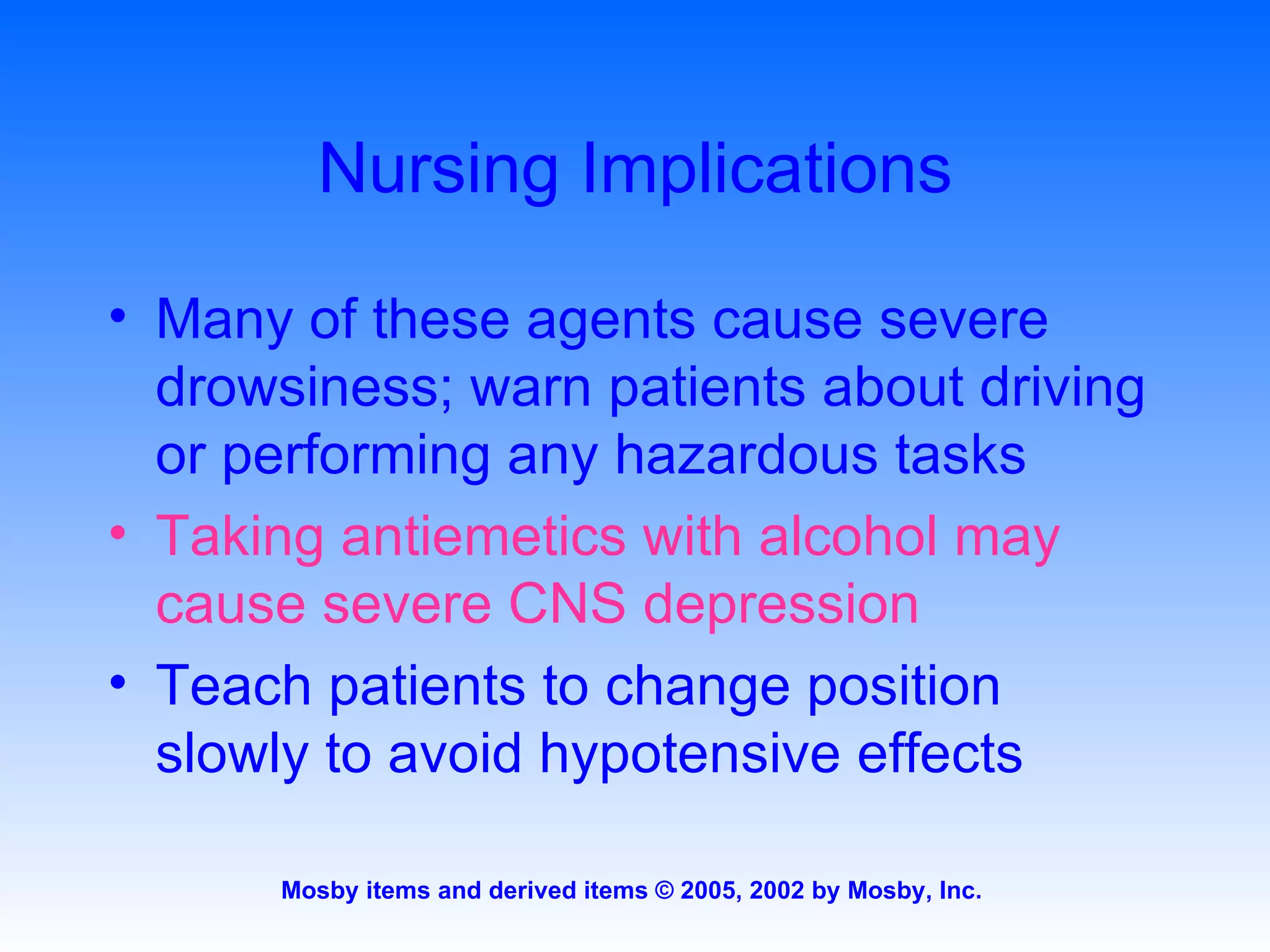 Nursing Implications Many of these agents cause severe drowsiness; warn patients about driving or performing any hazardous tasks Taking antiemetics with alcohol may cause severe CNS depression Teach patients to change position slowly to avoid hypotensive effects 