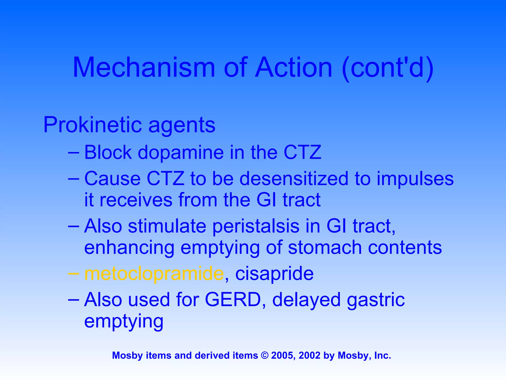 Mechanism of Action (cont'd) Prokinetic agents Block dopamine in the CTZ Cause CTZ to be desensitized to impulses it receives from the GI tract Also stimulate peristalsis in GI tract, enhancing emptying of stomach contents metoclopramide , cisapride Also used for GERD, delayed gastric emptying 