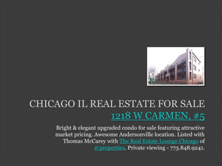CHICAGO IL REAL ESTATE FOR SALE
              1218 W CARMEN, #5
    Bright & elegant upgraded condo for sale featuring attractive
    market pricing. Awesome Andersonville location. Listed with
       Thomas McCarey with The Real Estate Lounge Chicago of
                    @properties. Private viewing - 773.848.9241.
 
