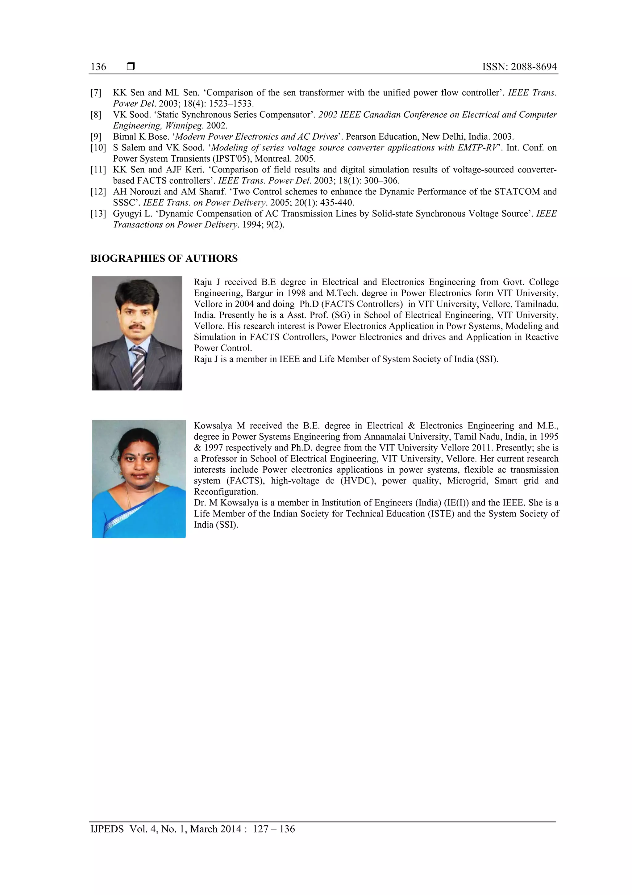  ISSN: 2088-8694
IJPEDS Vol. 4, No. 1, March 2014 : 127 – 136
136
[7] KK Sen and ML Sen. ‘Comparison of the sen transformer with the unified power flow controller’. IEEE Trans.
Power Del. 2003; 18(4): 1523–1533.
[8] VK Sood. ‘Static Synchronous Series Compensator’. 2002 IEEE Canadian Conference on Electrical and Computer
Engineering, Winnipeg. 2002.
[9] Bimal K Bose. ‘Modern Power Electronics and AC Drives’. Pearson Education, New Delhi, India. 2003.
[10] S Salem and VK Sood. ‘Modeling of series voltage source converter applications with EMTP-RV’. Int. Conf. on
Power System Transients (IPST'05), Montreal. 2005.
[11] KK Sen and AJF Keri. ‘Comparison of field results and digital simulation results of voltage-sourced converter-
based FACTS controllers’. IEEE Trans. Power Del. 2003; 18(1): 300–306.
[12] AH Norouzi and AM Sharaf. ‘Two Control schemes to enhance the Dynamic Performance of the STATCOM and
SSSC’. IEEE Trans. on Power Delivery. 2005; 20(1): 435-440.
[13] Gyugyi L. ‘Dynamic Compensation of AC Transmission Lines by Solid-state Synchronous Voltage Source’. IEEE
Transactions on Power Delivery. 1994; 9(2).
BIOGRAPHIES OF AUTHORS
Raju J received B.E degree in Electrical and Electronics Engineering from Govt. College
Engineering, Bargur in 1998 and M.Tech. degree in Power Electronics form VIT University,
Vellore in 2004 and doing Ph.D (FACTS Controllers) in VIT University, Vellore, Tamilnadu,
India. Presently he is a Asst. Prof. (SG) in School of Electrical Engineering, VIT University,
Vellore. His research interest is Power Electronics Application in Powr Systems, Modeling and
Simulation in FACTS Controllers, Power Electronics and drives and Application in Reactive
Power Control.
Raju J is a member in IEEE and Life Member of System Society of India (SSI).
Kowsalya M received the B.E. degree in Electrical & Electronics Engineering and M.E.,
degree in Power Systems Engineering from Annamalai University, Tamil Nadu, India, in 1995
& 1997 respectively and Ph.D. degree from the VIT University Vellore 2011. Presently; she is
a Professor in School of Electrical Engineering, VIT University, Vellore. Her current research
interests include Power electronics applications in power systems, flexible ac transmission
system (FACTS), high-voltage dc (HVDC), power quality, Microgrid, Smart grid and
Reconfiguration.
Dr. M Kowsalya is a member in Institution of Engineers (India) (IE(I)) and the IEEE. She is a
Life Member of the Indian Society for Technical Education (ISTE) and the System Society of
India (SSI).
 