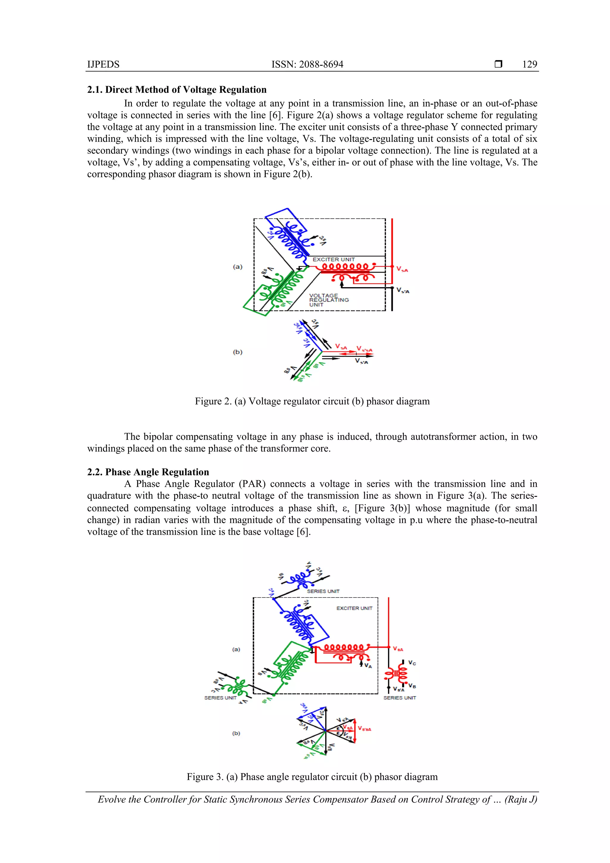 IJPEDS ISSN: 2088-8694 
Evolve the Controller for Static Synchronous Series Compensator Based on Control Strategy of … (Raju J)
129
2.1. Direct Method of Voltage Regulation
In order to regulate the voltage at any point in a transmission line, an in-phase or an out-of-phase
voltage is connected in series with the line [6]. Figure 2(a) shows a voltage regulator scheme for regulating
the voltage at any point in a transmission line. The exciter unit consists of a three-phase Y connected primary
winding, which is impressed with the line voltage, Vs. The voltage-regulating unit consists of a total of six
secondary windings (two windings in each phase for a bipolar voltage connection). The line is regulated at a
voltage, Vs’, by adding a compensating voltage, Vs’s, either in- or out of phase with the line voltage, Vs. The
corresponding phasor diagram is shown in Figure 2(b).
Figure 2. (a) Voltage regulator circuit (b) phasor diagram
The bipolar compensating voltage in any phase is induced, through autotransformer action, in two
windings placed on the same phase of the transformer core.
2.2. Phase Angle Regulation
A Phase Angle Regulator (PAR) connects a voltage in series with the transmission line and in
quadrature with the phase-to neutral voltage of the transmission line as shown in Figure 3(a). The series-
connected compensating voltage introduces a phase shift, , [Figure 3(b)] whose magnitude (for small
change) in radian varies with the magnitude of the compensating voltage in p.u where the phase-to-neutral
voltage of the transmission line is the base voltage [6].
Figure 3. (a) Phase angle regulator circuit (b) phasor diagram
 