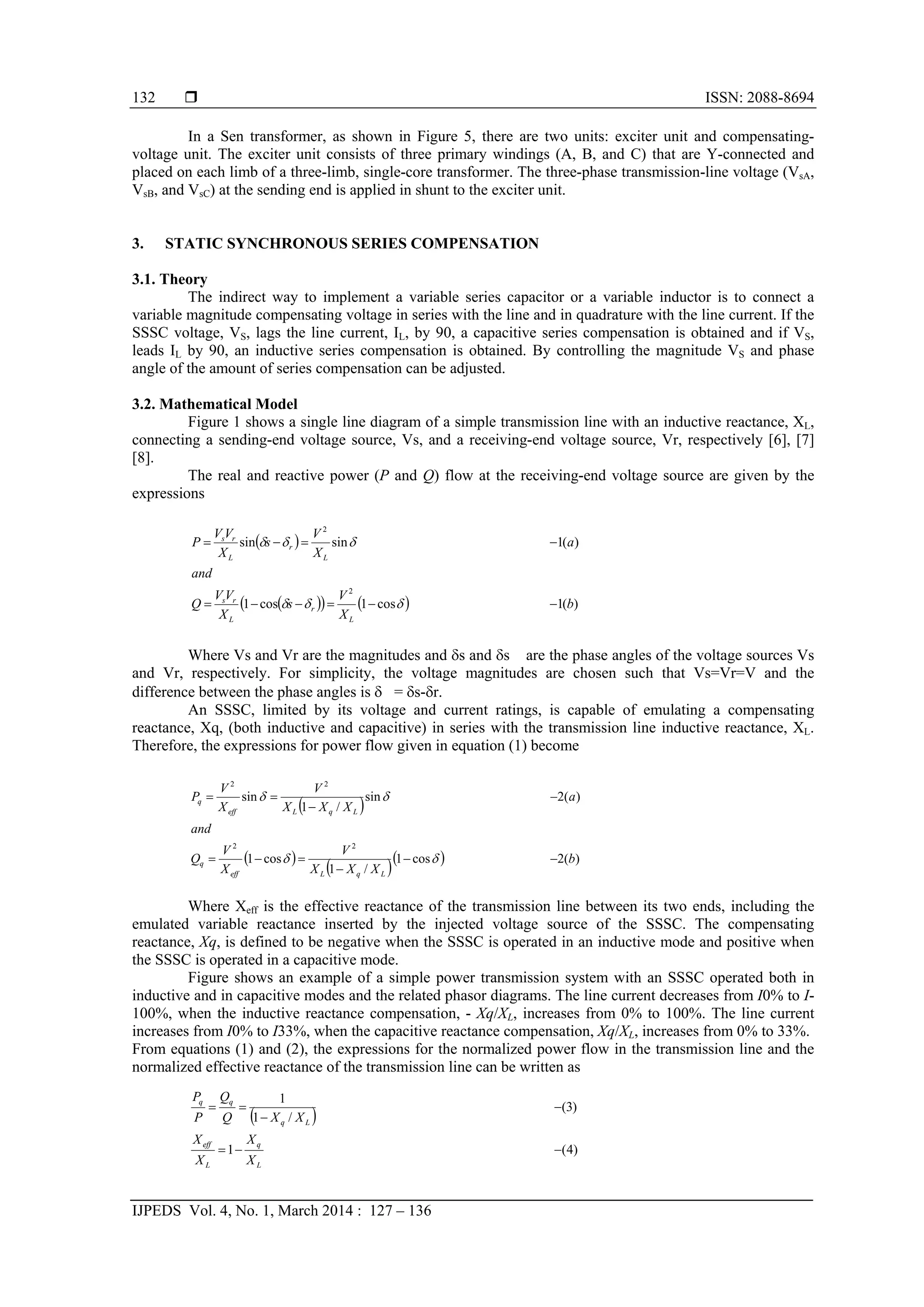  ISSN: 2088-8694
IJPEDS Vol. 4, No. 1, March 2014 : 127 – 136
132
In a Sen transformer, as shown in Figure 5, there are two units: exciter unit and compensating-
voltage unit. The exciter unit consists of three primary windings (A, B, and C) that are Y-connected and
placed on each limb of a three-limb, single-core transformer. The three-phase transmission-line voltage (VsA,
VsB, and VsC) at the sending end is applied in shunt to the exciter unit.
3. STATIC SYNCHRONOUS SERIES COMPENSATION
3.1. Theory
The indirect way to implement a variable series capacitor or a variable inductor is to connect a
variable magnitude compensating voltage in series with the line and in quadrature with the line current. If the
SSSC voltage, VS, lags the line current, IL, by 90, a capacitive series compensation is obtained and if VS,
leads IL by 90, an inductive series compensation is obtained. By controlling the magnitude VS and phase
angle of the amount of series compensation can be adjusted.
3.2. Mathematical Model
Figure 1 shows a single line diagram of a simple transmission line with an inductive reactance, XL,
connecting a sending-end voltage source, Vs, and a receiving-end voltage source, Vr, respectively [6], [7]
[8].
The real and reactive power (P and Q) flow at the receiving-end voltage source are given by the
expressions
Where Vs and Vr are the magnitudes and s and s are the phase angles of the voltage sources Vs
and Vr, respectively. For simplicity, the voltage magnitudes are chosen such that Vs=Vr=V and the
difference between the phase angles is  = s-r.
An SSSC, limited by its voltage and current ratings, is capable of emulating a compensating
reactance, Xq, (both inductive and capacitive) in series with the transmission line inductive reactance, XL.
Therefore, the expressions for power flow given in equation (1) become
Where Xeff is the effective reactance of the transmission line between its two ends, including the
emulated variable reactance inserted by the injected voltage source of the SSSC. The compensating
reactance, Xq, is defined to be negative when the SSSC is operated in an inductive mode and positive when
the SSSC is operated in a capacitive mode.
Figure shows an example of a simple power transmission system with an SSSC operated both in
inductive and in capacitive modes and the related phasor diagrams. The line current decreases from I0% to I-
100%, when the inductive reactance compensation, - Xq/XL, increases from 0% to 100%. The line current
increases from I0% to I33%, when the capacitive reactance compensation, Xq/XL, increases from 0% to 33%.
From equations (1) and (2), the expressions for the normalized power flow in the transmission line and the
normalized effective reactance of the transmission line can be written as
 
     )(1cos1cos1
)(1sinsin
2
2
b
X
V
s
X
VV
Q
and
a
X
V
s
X
VV
P
L
r
L
rs
L
r
L
rs




 
)4(1
)3(
/1
1




L
q
L
eff
Lq
qq
X
X
X
X
XXQ
Q
P
P
 
 
   )(2cos1
/1
cos1
)(2sin
/1
sin
22
22
b
XXX
V
X
V
Q
and
a
XXX
V
X
V
P
LqLeff
q
LqLeff
q








 
