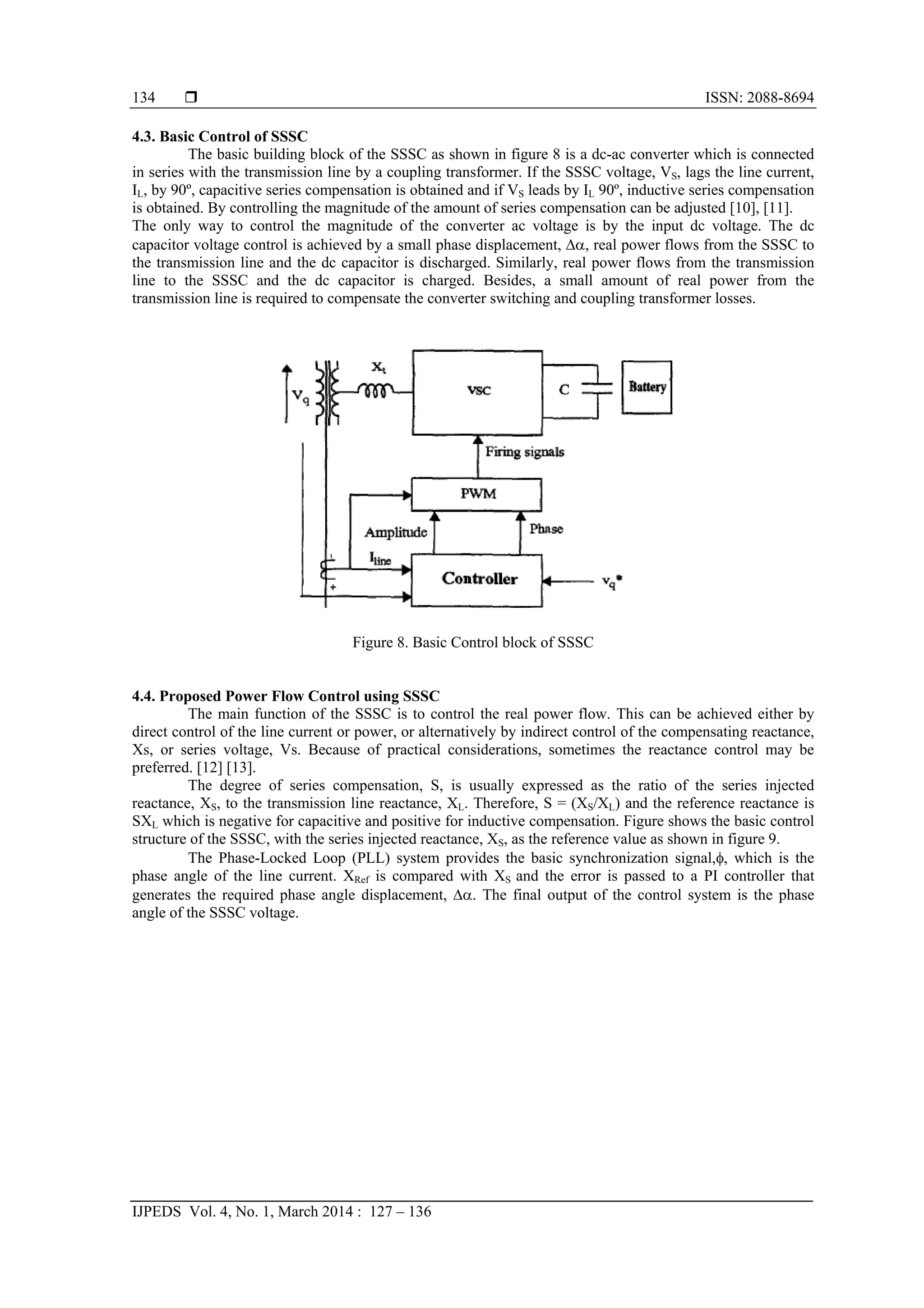  ISSN: 2088-8694
IJPEDS Vol. 4, No. 1, March 2014 : 127 – 136
134
4.3. Basic Control of SSSC
The basic building block of the SSSC as shown in figure 8 is a dc-ac converter which is connected
in series with the transmission line by a coupling transformer. If the SSSC voltage, VS, lags the line current,
IL, by 90º, capacitive series compensation is obtained and if VS leads by IL 90º, inductive series compensation
is obtained. By controlling the magnitude of the amount of series compensation can be adjusted [10], [11].
The only way to control the magnitude of the converter ac voltage is by the input dc voltage. The dc
capacitor voltage control is achieved by a small phase displacement, , real power flows from the SSSC to
the transmission line and the dc capacitor is discharged. Similarly, real power flows from the transmission
line to the SSSC and the dc capacitor is charged. Besides, a small amount of real power from the
transmission line is required to compensate the converter switching and coupling transformer losses.
Figure 8. Basic Control block of SSSC
4.4. Proposed Power Flow Control using SSSC
The main function of the SSSC is to control the real power flow. This can be achieved either by
direct control of the line current or power, or alternatively by indirect control of the compensating reactance,
Xs, or series voltage, Vs. Because of practical considerations, sometimes the reactance control may be
preferred. [12] [13].
The degree of series compensation, S, is usually expressed as the ratio of the series injected
reactance, XS, to the transmission line reactance, XL. Therefore, S = (XS/XL) and the reference reactance is
SXL which is negative for capacitive and positive for inductive compensation. Figure shows the basic control
structure of the SSSC, with the series injected reactance, XS, as the reference value as shown in figure 9.
The Phase-Locked Loop (PLL) system provides the basic synchronization signal,, which is the
phase angle of the line current. XRef is compared with XS and the error is passed to a PI controller that
generates the required phase angle displacement, . The final output of the control system is the phase
angle of the SSSC voltage.
 