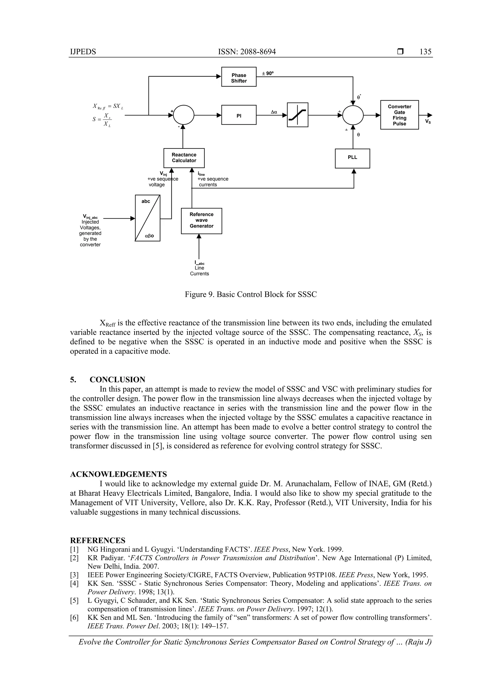 IJPEDS ISSN: 2088-8694 
Evolve the Controller for Static Synchronous Series Compensator Based on Control Strategy of … (Raju J)
135
Figure 9. Basic Control Block for SSSC
XReff is the effective reactance of the transmission line between its two ends, including the emulated
variable reactance inserted by the injected voltage source of the SSSC. The compensating reactance, XS, is
defined to be negative when the SSSC is operated in an inductive mode and positive when the SSSC is
operated in a capacitive mode.
5. CONCLUSION
In this paper, an attempt is made to review the model of SSSC and VSC with preliminary studies for
the controller design. The power flow in the transmission line always decreases when the injected voltage by
the SSSC emulates an inductive reactance in series with the transmission line and the power flow in the
transmission line always increases when the injected voltage by the SSSC emulates a capacitive reactance in
series with the transmission line. An attempt has been made to evolve a better control strategy to control the
power flow in the transmission line using voltage source converter. The power flow control using sen
transformer discussed in [5], is considered as reference for evolving control strategy for SSSC.
ACKNOWLEDGEMENTS
I would like to acknowledge my external guide Dr. M. Arunachalam, Fellow of INAE, GM (Retd.)
at Bharat Heavy Electricals Limited, Bangalore, India. I would also like to show my special gratitude to the
Management of VIT University, Vellore, also Dr. K.K. Ray, Professor (Retd.), VIT University, India for his
valuable suggestions in many technical discussions.
REFERENCES
[1] NG Hingorani and L Gyugyi. ‘Understanding FACTS’. IEEE Press, New York. 1999.
[2] KR Padiyar. ‘FACTS Controllers in Power Transmission and Distribution’. New Age International (P) Limited,
New Delhi, India. 2007.
[3] IEEE Power Engineering Society/CIGRE, FACTS Overview, Publication 95TP108. IEEE Press, New York, 1995.
[4] KK Sen. ‘SSSC - Static Synchronous Series Compensator: Theory, Modeling and applications’. IEEE Trans. on
Power Delivery. 1998; 13(1).
[5] L Gyugyi, C Schauder, and KK Sen. ‘Static Synchronous Series Compensator: A solid state approach to the series
compensation of transmission lines’. IEEE Trans. on Power Delivery. 1997; 12(1).
[6] KK Sen and ML Sen. ‘Introducing the family of “sen” transformers: A set of power flow controlling transformers’.
IEEE Trans. Power Del. 2003; 18(1): 149–157.
PI
Reactance
Calculator
Phase
Shifter
PLL
Converter
Gate
Firing
Pulse
 90º
Vinj iline
+ve sequence +ve sequence
voltage currents

*


VS
+
-L
s
Lff
X
X
S
SXX

Re


abc
o
Vinj_abc
Injected
Voltages,
generated
by the
converter
Reference
wave
Generator
I_abc
Line
Currents

 