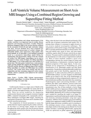 Full Paper
ACEEE Int. J. on Signal & Image Processing, Vol. 4, No. 2, May 2013

Left Ventricle Volume Measurement on Short Axis
MRI Images Using a Combined Region Growing and
Superellipse Fitting Method
Mostafa Ghelich Oghli1, 2, Alireza Fallahi3, Vahab Dehlaghi2 , and Mohammad Pooyan4
1

Students Research Committee, Kermanshah University of Medical Sciences, Kermanshah, Iran
2
Kermanshah University of Medical Sciences, Kermanshah, Iran
Email: m.g31_mesu@yahoo.com
Email: dr.dehlaqi@yahoo.com
3
Department of Biomedical Engineering, Hamedan University of Technology, Hamedan, Iran
Email: ali.r.fallahi@gmail.com
4
Department of Biomedical Engineering, Shahed University, Tehran, Iran
Email: pooyan@shahed.ac.ir

Abstract— Segmentation and volume measurement of the
cardiac ventricles is an important issue in cardiac disease
diagnosis and function assessment. Cardiac M agnetic
Resonance Imaging (CMRI) is the current reference standard
for the assessment of both left and right ventricular volumes
and mass. Several methods have been proposed for
segmentation and measurement of cardiac volumes like
deformable models, active appearance, shape models, atlas
based methods, etc. In this paper a novel method is proposed
based on a parametric superellipse model fitting for
segmentation and measurement volume of the left ventricle
on cardiac Cine MRI images. Superellipses can be used to
represent in a large variety of shapes. For fitting superellipse
on MR images, a set of data points have been needed as a
partial data. This data points resulted from a semi-automatic
region growing method that segment the homogenous region
of the left ventricle. Because of ellipsoid shape of left ventricle,
fitting superellipse on cardiac cine MRI images has excellent
accuracy. The results show better fitting and also less
computation and time consuming compared to active contour
methods, which is commonly used method for left ventricle
segmentation.
Index Terms— Cardiac MRI, Volume measurement,
Deformable superellipse, Levenberg Marquardt algorithm,
Region Growing, Gray space map

I. INTRODUCTION
Cardiovascular disease is a major cause of death in the
western world, which is responsible for nearly half of all
deaths in Europe and approximately a third of all deaths in
USA. There are several modalities for diagnosing
cardiovascular diseases such as magnetic resonance imaging
(MRI), computed tomography (CT), angiography and etc.
Many radiologists investigate MRI images, searching for
representative projection of the heart and its chambers (right
and left ventricles and atriums).
The computation of clinical parameters to assess the
cardiac function requires segmenting the cardiac ventricles.
As the heart is a moving organ, images are acquired
throughout the whole cardiac cycle, but two precise instants
are of particular interest for the clinician: the time of maximum
6
© 2013 ACEEE
DOI: 01.IJSIP.4.2.1219

filling, when the heart is the most dilated (end diastole, ED),
and the time of greatest contraction (end systole, ES). To
estimate these volumes it is necessary to apply invasive or
non-invasive medical investigation techniques. The
segmentation of ED and ES images of the Right Ventricles
(RV) is currently performed manually in clinical routine. This
long and tedious task, prone to intra- and inter-expert
variability, requires about 20 min per ventricle by an expert
clinician. The great need for automated methods has led to
the development of a wide variety of segmentation methods
[1]. Most of these methods compute a pixel wise
correspondence between the current image (or frame) and
model distributions of photometric (intensity based) and
geometric properties of the target objects. In this area,
methods can be categorized in thresholding [2], pixel
classification [3–4], deformable models and atlas based
segmentation. Among these methods deformable models have
been greatly used as their flexibility, especially for this
application [5–7], either on the form of 2D active contours or
3D deformable surfaces. A review of papers on deformable
models can be found in [8]. One of the disadvantages of
these methods are being computationally expensive [9, 10]
and reinitialization problem, that make them time consuming.
Nonhomogenity region and missing boundary is other
problems that affect result efficiency. Several works have
been performed in literature in left ventricle volume
measurement area. One of these methods is Active Shape
Model (ASM) and Active Appearance Model (AAM). ASM
consist of a statistical shape model, called Point Distribution
Model (PDM), obtained by a PCA on the set of aligned shapes,
and a method for searching the model in an image [11.
Segmentation is performed by placing the model on the image,
and iteratively estimating parameters using least square
estimation. ASM have been extended to gray level modeling,
yielding Active appearance models (AAM) [12], that represent
both the shape and texture variability seen in a training set.
This technique ensures to have a realistic solution, since
only shapes similar to the training set are allowed. In [13], the
authors introduce a multistage hybrid model, arguing that
AAM are optimized on global appearance but provide

 