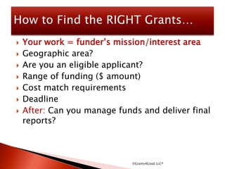 Your work = funder’s mission/interest area
 Geographic area?
 Are you an eligible applicant?
 Range of funding ($ amount)
 Cost match requirements
 Deadline
 After: Can you manage funds and deliver final
reports?
©Grants4Good LLC®
 