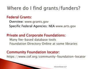 Federal Grants:
Overview: www.grants.gov
Specific Federal Agencies: NEA www.arts.gov
Private and Corporate Foundations:
Many fee-based database tools
Foundation Directory Online at some libraries
Community Foundation locator:
https://www.cof.org/community-foundation-locator
©Grants4Good LLC®
 
