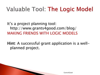 It’s a project planning tool:
http://www.grants4good.com/blog/
MAKING FRIENDS WITH LOGIC MODELS
Hint: A successful grant application is a well-
planned project.
Grants4Good
 