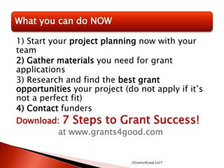 1) Start your project planning now with your
team
2) Gather materials you need for grant
applications
3) Research and find the best grant
opportunities your project (do not apply if it’s
not a perfect fit)
4) Contact funders
Download: 7 Steps to Grant Success!
at www.grants4good.com
©Grants4Good LLC®
What you can do NOW
 